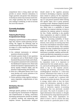 ­Currently Available Solution ﻿ 233
comprehend what is being asked and then
­
provide an answer. Inherent redundancy in
longer questions and greater time allowances
to develop an answer may increase recall; how-
ever, longer questions may tire the respond-
ents, leading to satisficing, as well as increase
the cost of the research.
­
Currently Available
Solutions
Following Best Practices
for Questionnaire Design
Designing a questionnaire to collect epidemio-
logic data requires careful planning and pre-
testing. We suggest the following steps be
considered during the design and initial analy-
sis stages of a study requiring data collection
via questionnaire:
1) Use validated instruments or validated
questions whenever possible.
2) Consider question banks if new questions
are required, such as World Bank’s Living
Standards Measurement Study and Q-­
Bank.
3) Use question assessment tools to determine
the likelihood of response error. These tools
include the Question Appraisal System, the
Survey Quality Predictor (SQP), and the
Question Understanding Aid (QUAID).
4) Strive for a fifth-­
grade literacy level if you
must develop new survey questions to be
used for a general population.
5) Pretest questions using cognitive testing to
assess respondent comprehension of new
questions.
Developing a De novo
Questionnaire
Although specific guidance on best practices
for improving the ascertainment of diagnoses
and hospitalizations is lacking, researchers
developing questionnaires should be mindful
of question wording and sequencing and
response formats. Questionnaire designers
should attend to the cognitive processes
involved in developing a response, especially
those related to saliency for the respondent.
The typical rule of thumb for question sequenc-
ing is to ask general questions before delving
into specific topics and to group questions
according to topic. Response categories should
be unambiguous, nonoverlapping, and exhaus-
tive. When there is a possibility of biased
response due to response ordering, it is best to
randomize the response options to minimize
the bias. Finally, satisficing is also possible
when respondents are asked to identify the
diagnoses they have been given previously.
With the increasing availability of broad-
band and the population’s access to the
Internet, more surveys are moving away from
face-­
to-­
face and telephone interviewer admin-
istration to web-­
based surveys. This modality
requires the same considerations for question
design as described above, but because no
interviewer is available, usability and how effi-
ciently and effectively respondents can answer
the web-­
based questions, should be tested as
well.
To appreciate the accuracy of data derived
by respondent recall, it is important to
understand the how people process, organ-
ize, and recall autobiographical information,
which is key to the response process.
Creating and retrieving information from
autobiographical memories is a three-­
step
process. Information that comes in via sen-
sory or emotional input (e.g. visual, hearing,
semantic) is encoded into a construct that
can be stored within the brain. The next step
is storage, which refers to how the brain
retains the information, typically in either
short-­ or long-­
term memory. Retrieval or
recall of memories requires re-­
accessing
information that was previously encoded
and stored. The recall of encoded or cata-
loged information from memory is thought
to be facilitated by using important personal
milestones. Thus, when respondents are
asked to recall a visit to a doctor that may
have occurred at a particular point in time,
 