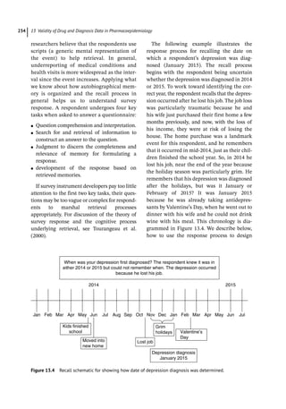 13 Validity of Drug and Diagnosis Data in Pharmacoepidemiology
234
researchers believe that the respondents use
scripts (a generic mental representation of
the event) to help retrieval. In general,
underreporting of medical conditions and
health visits is more widespread as the inter-
val since the event increases. Applying what
we know about how autobiographical mem-
ory is organized and the recall process in
general helps us to understand survey
response. A respondent undergoes four key
tasks when asked to answer a questionnaire:
●
● Question comprehension and interpretation.
●
● Search for and retrieval of information to
construct an answer to the question.
●
● Judgment to discern the completeness and
relevance of memory for formulating a
response.
●
● development of the response based on
retrieved memories.
If survey instrument developers pay too little
attention to the first two key tasks, their ques-
tions may be too vague or complex for respond-
ents to marshal retrieval processes
appropriately. For discussion of the theory of
survey response and the cognitive process
underlying retrieval, see Tourangeau et al.
(2000).
The following example illustrates the
response process for recalling the date on
which a respondent’s depression was diag-
nosed (January 2015). The recall process
begins with the respondent being uncertain
whether the depression was diagnosed in 2014
or 2015. To work toward identifying the cor-
rect year, the respondent recalls that the depres-
sion occurred after he lost his job. The job loss
was particularly traumatic because he and
his wife just purchased their first home a few
months previously, and now, with the loss of
his income, they were at risk of losing the
house. The home purchase was a landmark
event for this respondent, and he remembers
that it occurred in mid-­
2014, just as their chil-
dren finished the school year. So, in 2014 he
lost his job, near the end of the year because
the holiday season was particularly grim. He
remembers that his depression was diagnosed
after the holidays, but was it January or
February of 2015? It was January 2015
because he was already taking antidepres-
sants by Valentine’s Day, when he went out to
dinner with his wife and he could not drink
wine with his meal. This chronology is dia-
grammed in Figure 13.4. We describe below,
how to use the response process to design
When was your depression first diagnosed? The respondent knew it was in
either 2014 or 2015 but could not remember when. The depression occurred
because he lost his job.
Jan Feb Mar Apr May Jun Jul Aug Sep Oct Nov Dec Jan Feb Mar Apr May Jun Jul
2014 2015
Kids finished
school
Moved into
new home
Lost job
Depression diagnosis
January 2015
Grim
holidays Valentine’s
Day
Figure 13.4 Recall schematic for showing how date of depression diagnosis was determined.
 
