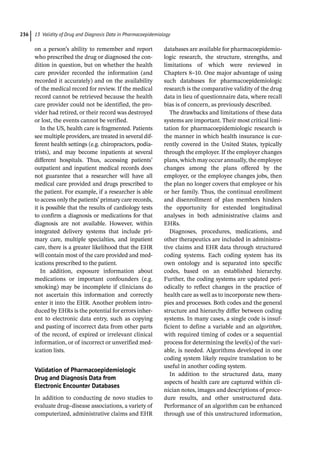 13 Validity of Drug and Diagnosis Data in Pharmacoepidemiology
236
on a person’s ability to remember and report
who prescribed the drug or diagnosed the con-
dition in question, but on whether the health
care provider recorded the information (and
recorded it accurately) and on the availability
of the medical record for review. If the medical
record cannot be retrieved because the health
care provider could not be identified, the pro-
vider had retired, or their record was destroyed
or lost, the events cannot be verified.
In the US, health care is fragmented. Patients
see multiple providers, are treated in several dif-
ferent health settings (e.g. chiropractors, podia-
trists), and may become inpatients at several
different hospitals. Thus, accessing patients’
outpatient and inpatient medical records does
not guarantee that a researcher will have all
medical care provided and drugs prescribed to
the patient. For example, if a researcher is able
to access only the patients’ primary care records,
it is possible that the results of cardiology tests
to confirm a diagnosis or medications for that
diagnosis are not available. However, within
integrated delivery systems that include pri-
mary care, multiple specialties, and inpatient
care, there is a greater likelihood that the EHR
will contain most of the care provided and med-
ications prescribed to the patient.
In addition, exposure information about
medications or important confounders (e.g.
smoking) may be incomplete if clinicians do
not ascertain this information and correctly
enter it into the EHR. Another problem intro-
duced by EHRs is the potential for errors inher-
ent to electronic data entry, such as copying
and pasting of incorrect data from other parts
of the record, of expired or irrelevant clinical
information, or of incorrect or unverified med-
ication lists.
Validation of Pharmacoepidemiologic
Drug and Diagnosis Data from
Electronic Encounter Databases
In addition to conducting de novo studies to
evaluate drug–disease associations, a variety of
computerized, administrative claims and EHR
databases are available for pharmacoepidemio-
logic research, the structure, strengths, and
limitations of which were reviewed in
Chapters 8–10. One major advantage of using
such databases for pharmacoepidemiologic
research is the comparative validity of the drug
data in lieu of questionnaire data, where recall
bias is of concern, as previously described.
The drawbacks and limitations of these data
systems are important. Their most critical limi-
tation for pharmacoepidemiologic research is
the manner in which health insurance is cur-
rently covered in the United States, typically
through the employer. If the employer changes
plans, which may occur annually, the employee
changes among the plans offered by the
employer, or the employee changes jobs, then
the plan no longer covers that employee or his
or her family. Thus, the continual enrollment
and disenrollment of plan members hinders
the opportunity for extended longitudinal
analyses in both administrative claims and
EHRs.
Diagnoses, procedures, medications, and
other therapeutics are included in administra-
tive claims and EHR data through structured
coding systems. Each coding system has its
own ontology and is separated into specific
codes, based on an established hierarchy.
Further, the coding systems are updated peri-
odically to reflect changes in the practice of
health care as well as to incorporate new thera-
pies and processes. Both codes and the general
structure and hierarchy differ between coding
systems. In many cases, a single code is insuf-
ficient to define a variable and an algorithm,
with required timing of codes or a sequential
process for determining the level(s) of the vari-
able, is needed. Algorithms developed in one
coding system likely require translation to be
useful in another coding system.
In addition to the structured data, many
aspects of health care are captured within cli-
nician notes, images and descriptions of proce-
dure results, and other unstructured data.
Performance of an algorithm can be enhanced
through use of this unstructured information,
 