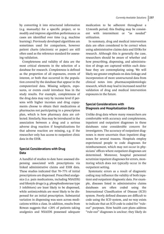 ­Currently Available Solution ﻿ 237
by converting it into structured information
(e.g. manually) for a specific project, or to
modify and improve algorithm performance as
cases are identified over time (e.g. machine
learning). Previously developed algorithms are
sometimes used for comparison, however
patient charts (electronic or paper) are still
often used as the reference standard for assess-
ing validation.
Completeness and validity of data are the
most critical elements in the selection of a
database for research. Completeness is defined
as the proportion of all exposures, events of
interest, or both that occurred in the popula-
tion covered by the database that appear in the
computerized data. Missing subjects, expo-
sures, or events could introduce bias in the
study results. For example, completeness of
the drug data may vary by income level if per-
sons with higher incomes and drug copay-
ments choose to obtain their medications at
pharmacies not participating in a prescription
plan, which is how pharmacy data are col-
lected. Similarly, bias may be introduced in the
association between a drug and a serious
adverse drug reaction if hospitalizations for
that adverse reaction are missing, e.g. if the
researcher only has access to outpatient clinic
data in the EHR.
Special Considerations with Drug
Data
A handful of studies to date have assessed dis-
pensing associated with prescriptions via
linked administrative claims and EHR data.
These studies indicated that 70–77% of initial
prescriptions are dispensed. Prescribed analge-
sics (i.e. pain medications, including NSAIDS)
and lifestyle drugs (e.g. phosphodiesterase type
5 inhibitors) are least likely to be dispensed,
while antimicrobials are most likely to be dis-
pensed for an initial prescription. Substantial
variation in dispensing was seen across medi-
cations within a class. In addition, results from
Rowan suggests that 20% of patients taking
analgesics and NSAIDS possessed adequate
medication to be adherent throughout a
12month period; this finding may be consist-
ent with intermittent or “as needed”
utilization.
In summary, drug and medical intervention
data are often considered to be correct when
using administrative claims data and EHRs for
research. Although this is generally the case,
researchers should be aware of whether and
how prescribing, dispensing, and administra-
tion of drugs are captured within each data-
base they are contemplating using. We will
likely see greater emphasis on data linkage and
incorporation of more unstructured data from
clinical notes into pharmacoepidemiologic
research, which may lead to increased need for
validation of drug and medical intervention
exposures in the future.
Special Considerations with
Diagnosis and Hospitalization Data
Unlike drug data where many researchers are
comfortable with accuracy and completeness,
inpatient and outpatient diagnoses in these
databases raise considerable concern for
investigators. The accuracy of outpatient diag-
noses is more uncertain than inpatient diag-
noses for several reasons. Hospitals employ
experienced people to code diagnoses for
reimbursement, which may not occur in phy-
sicians’ offices where outpatient diagnoses are
determined. Moreover, hospital personnel
scrutinize inpatient diagnoses for errors, mon-
itoring which does not typically occur in the
outpatient setting.
Systematic errors as a result of diagnostic
coding may influence the validity of both inpa-
tient and outpatient diagnostic data. For exam-
ple, diseases listed in administrative claims
databases are often coded using the
International Classification of Disease (ICD)
system. Poorly defined diseases are difficult to
code using the ICD system, and no way exists
to indicate that an ICD code is coded for “rule-­
out” purposes. How health care plans address
“rule-­
out” diagnoses is unclear; they likely do
 