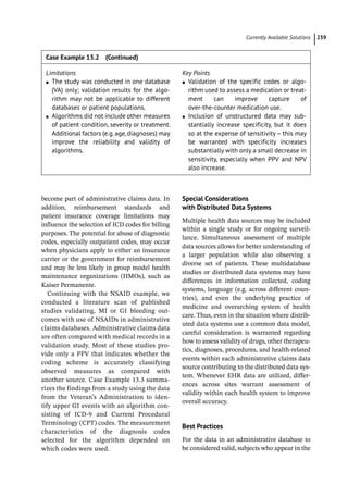 ­Currently Available Solution ﻿ 239
become part of administrative claims data. In
addition, reimbursement standards and
patient insurance coverage limitations may
influence the selection of ICD codes for billing
purposes. The potential for abuse of diagnostic
codes, especially outpatient codes, may occur
when physicians apply to either an insurance
carrier or the government for reimbursement
and may be less likely in group model health
maintenance organizations (HMOs), such as
Kaiser Permanente.
Continuing with the NSAID example, we
conducted a literature scan of published
studies validating, MI or GI bleeding out-
comes with use of NSAIDs in administrative
claims databases. Administrative claims data
are often compared with medical records in a
validation study. Most of these studies pro-
vide only a PPV that indicates whether the
coding scheme is accurately classifying
observed measures as compared with
another source. Case Example 13.3 summa-
rizes the findings from a study using the data
from the Veteran’s Administration to iden-
tify upper GI events with an algorithm con-
sisting of ICD-­
9 and Current Procedural
Terminology (CPT) codes. The measurement
characteristics of the diagnosis codes
selected for the algorithm depended on
which codes were used.
Special Considerations
with Distributed Data Systems
Multiple health data sources may be included
within a single study or for ongoing surveil-
lance. Simultaneous assessment of multiple
data sources allows for better understanding of
a larger population while also observing a
diverse set of patients. These multidatabase
studies or distributed data systems may have
differences in information collected, coding
systems, language (e.g. across different coun-
tries), and even the underlying practice of
medicine and overarching system of health
care. Thus, even in the situation where distrib-
uted data systems use a common data model,
careful consideration is warranted regarding
how to assess validity of drugs, other therapeu-
tics, diagnoses, procedures, and health-­
related
events within each administrative claims data
source contributing to the distributed data sys-
tem. Whenever EHR data are utilized, differ-
ences across sites warrant assessment of
validity within each health system to improve
overall accuracy.
Best Practices
For the data in an administrative database to
be considered valid, subjects who appear in the
Limitations
●
● The study was conducted in one database
(VA) only; validation results for the algo-
rithm may not be applicable to different
databases or patient populations.
●
● Algorithms did not include other measures
of patient condition, severity or treatment.
Additional factors (e.g.age,diagnoses) may
improve the reliability and validity of
algorithms.
Key Points
●
● Validation of the specific codes or algo-
rithm used to assess a medication or treat-
ment can improve capture of
over-­the-­counter medication use.
●
● Inclusion of unstructured data may sub-
stantially increase specificity, but it does
so at the expense of sensitivity – this may
be warranted with specificity increases
substantially with only a small decrease in
sensitivity, especially when PPV and NPV
also increase.
Case Example 13.2 (Continued)
 