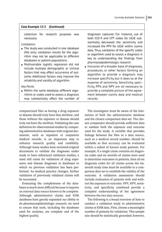 ­Currently Available Solution ﻿ 241
computerized files as having a drug exposure
or disease should truly have that attribute, and
those without the exposure or disease should
truly not have the attribute. Validating the case
definition for observational studies by compar-
ing administrative databases with original doc-
uments, such as inpatient or outpatient
medical records, is an important step to
enhance research quality and credibility.
Although many studies have reviewed original
documents to validate the diagnoses under
study or have referenced validation studies, a
need still exists for validation of drug expo-
sures and disease diagnoses in databases in
which no previous validation has been per-
formed. As medical practice changes, further
validation of previously validated claims will
be warranted.
Evaluating the completeness of the data-
bases is much more difficult because it requires
an external data source known to be complete.
Although administrative claims and EHR
databases have greatly expanded our ability to
do pharmacoepidemiologic research, we need
to ensure that tools, including the databases
used for analyses, are complete and of the
highest quality.
The investigator must be aware of the limi-
tations of both the administrative database
and the chosen comparison data set. The cho-
sen comparator should provide sufficient data
to validate both the exposure and outcome
used for the study. A variable that provides
linkage between the files in a data source,
such as a medical record number, should be
available so that accuracy can be evaluated
within a subset of known study patients. For
example, if a single claim contains six diagno-
sis codes and six months of claims were used
to determine outcomes in patients, then all six
diagnosis codes for all claims across the six-­
month study time must be available in a com-
parison data set to establish the validity of the
outcome. A validation assessment should
include evaluation of patients with and with-
out the exposure or outcome. PPV, NPV, sensi-
tivity, and specificity combined provide a
complete understanding of the agreement
between the two data sources.
The following is a broad overview of how to
conduct a validation study in administrative
claims or EHR data. First, choose a meaningful
number of patients for validation. This sample
size should be statistically grounded; however,
collection for research purposes was
necessary.
Limitations
●
● The study was conducted in one database
(VA) only; validation results for the algo-
rithm may not be applicable to different
databases or patient populations.
●
● Multivariable logistic regression did not
include multiple demographic or clinical
factors that may affect occurrence of out-
come. Additional factors may improve the
reliability and validity of algorithm.
Key Points
●
● Within the same database, different algo-
rithms or codes used to assess a diagnosis
may substantially affect the number of
diagnoses captured. For instance, use of
both ICD-­
9 and CPT codes for UGIE sub-
stantially decreased the sensitivity and
increased the PPV for UGIE within claims
data. Thus, validation of the specific codes
or algorithm used to assess a diagnosis is
key to understanding the findings from
pharmacoepidemiologic research.
●
● Inclusion of a broader base of diagnoses,
procedures, or other factors forming an
algorithm to provide a diagnosis may
increase specificity, but it does so at the
expense of sensitivity. Sensitivity, speci-
ficity, PPV, and NPV are all necessary to
provide a complete picture of the agree-
ment between claims data and medical
records.
Case Example 13.3 (Continued)
 