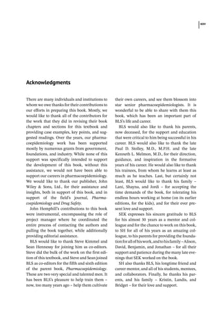 xxv
There are many individuals and institutions to
whom we owe thanks for their contributions to
our efforts in preparing this book. Mostly, we
would like to thank all of the contributors for
the work that they did in revising their book
chapters and sections for this textbook and
providing case examples, key points, and sug-
gested readings. Over the years, our pharma-
coepidemiology work has been supported
mostly by numerous grants from government,
foundations, and industry. While none of this
support was specifically intended to support
the development of this book, without this
assistance, we would not have been able to
support our careers in pharmacoepidemiology.
We would like to thank our publisher, John
Wiley  Sons, Ltd., for their assistance and
insights, both in support of this book, and in
support of the field’s journal, Pharma­
coepidemiology and Drug Safety.
John Hemphill’s contributions to this book
were instrumental, encompassing the role of
project manager where he coordinated the
entire process of contacting the authors and
pulling the book together, while additionally
providing editorial assistance.
BLS would like to thank Steve Kimmel and
Sean Hennessy for joining him as co-­
editors.
Steve did the bulk of the work on the first edi-
tion of this textbook, and Steve and Sean joined
BLS as co-­
editors for the fifth and sixth edition
of the parent book, Pharmacoepidemiology.
These are two very special and talented men. It
has been BLS’s pleasure to help train them –
now, too many years ago – help them cultivate
their own careers, and see them blossom into
star senior pharmacoepidemiologists. It is
wonderful to be able to share with them this
book, which has been an important part of
BLS’s life and career.
BLS would also like to thank his parents,
now deceased, for the support and education
that were critical to him being successful in his
career. BLS would also like to thank the late
Paul D. Stolley, M.D., M.P.H. and the late
Kenneth L. Melmon, M.D., for their direction,
guidance, and inspiration in the formative
years of his career. He would also like to thank
his trainees, from whom he learns at least as
much as he teaches. Last, but certainly not
least, BLS would like to thank his family –
Lani, Shayna, and Jordi – for accepting the
time demands of the book, for tolerating his
endless hours working at home (on its earlier
editions, for the kids), and for their ever pre-
sent love and support.
SEK expresses his sincere gratitude to BLS
for his almost 30 years as a mentor and col-
league and for the chance to work on this book,
to SH for all of his years as an amazing col-
league, to his parents for providing the founda-
tionforallof hiswork,andtohisfamily–Alison,
David, Benjamin, and Jonathan – for all their
support and patience during the many late eve-
nings that SEK worked on the book.
SH also thanks BLS, his longtime friend and
career mentor, and all of his students, mentees,
and collaborators. Finally, he thanks his par-
ents, and his family – Kristin, Landis, and
Bridget – for their love and support.
Acknowledgments
 