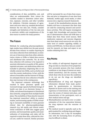 13 Validity of Drug and Diagnosis Data in Pharmacoepidemiology
242
considerations of data availability, cost, and
labor are understandable. Next, extract the
variables needed to determine cohort selec-
tion, exposure, outcome, and other variables
for validation. Calculate measures of agree-
ment and error rates (e.g. standard deviations)
between the two data sets. Finally, consider
strengths and limitations of the two data sets
to ascertain validity and completeness of the
data source to answer the study question.
­The Future
Methods for conducting pharmacoepidemio-
logic studies have shifted over the past several
decades from reliance on studies requiring de
novo data collection from individuals, to exten-
sive use of electronic data from either adminis-
trative claims or EHRs to linked data sources
and distributed data networks. Yet, de novo
data collection will continue to be required to
ascertain information on quality of life, patient
reported outcomes, and medications either not
included in pharmacy dispensing files or not
reliably entered into EHRs, such as herbal and
over-­
the-­
counter medications. In fact, with the
advent of wearables and the Internet of Things,
we anticipate that de novo collection of health
data may increase in the coming years.
The improved computer technology that
resulted in faster processor speeds and
increased storage capacity facilitated storage of
health care data in an electronic format, i.e.
EHRs, and allowed development of distributed
data networks, using data from multiple health
plans.The availability of these data for research
has improved researchers’ ability to conduct
studies, and increasing uptake of EHRs is lead-
ing to increased availability of more granular
clinical data for pharmacoepidemiologic
research (e.g. lab results and clinical notes).
Initial evaluation of EHR data suggest great
promise, and increased data quality and stand-
ardization of terminology and codes will be
required to make these data, collected for clini-
cal care, useful for research. Similar processes
will be warranted for use of data from weara-
bles and prior to integration of new data from
biobanks, mobile apps, social media, or other
sources into a rigorous research framework.
As part of the standardization process, data
holders will have to document that their data
are valid for conducting research and surveil-
lance activities. This will require investigators
to apply their knowledge and practices from
use of administrative claims and EHR data to
linked data from these novel sources. Both
medication exposure and outcome diagnosis
data from these novel sources do not carry the
same level of comfort regarding validity as
claims and EHR data. As these data are consid-
ered for research, we hope and expect to see
studies validating their use.
­Key Points
●
● The validity of self-­
reported diagnosis and
drug use data is a function of two properties:
how accurately persons who have medical
conditions or use drugs of interest are ascer-
tained (sensitivity), and the accuracy with
which those who do not have the conditions
or do not use the drugs are identified
(specificity).
●
● Misclassification of drug and diagnosis
information obtained from study partici-
pants by questionnaires or interviews
depends on factors such as the training and
experience of interviewers, the elapsed time
since the events of interest took place, and
characteristics of the participants, such as
their medical status and age.
●
● Misclassification can lead to over-­or under-­
estimation of the true association between
the drug exposure and the outcome of
interest.
●
● The medical record is typically used as the
gold standard for verifying drug and diagno-
sis information, but it may be incomplete
and, with the increasing focus on privacy,
may be difficult to obtain.
 