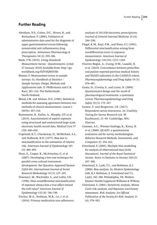 Further Reading ﻿ 243
Further Reading
Abraham, N.S., Cohen, D.C., Rivers, B., and
Richardson, P. (2006). Validation of
administrative data used for the diagnosis of
upper gastrointestinal events following
nonsteroidal anti-­
inflammatory drug
prescription. Alimentary Pharmacology 
Therapeutics 24 (2): 299–306.
Bank, T.W. (2018). Living Standards
Measurement Survey -­Questionnaires. [cited
27 January 2018] Available from: http://go.
worldbank.org/HZVSQMD5S0.
Biemer, P. Measurement errors in sample
surveys. In: Handbook of Statistics –
Sample Surveys: Design, Methods and
Applications (eds. D. Pfeffermann and C.R.
Rao), 281–316. The Netherlands:
North-­
Holland.
Bland, J.M. and Altman, D.G. (1986). Statistical
methods for assessing agreement between two
methods of clinical measurement. Lancet 1
(8476): 307–310.
Bustamante, R., Earles, A., Murphy, J.D. et al.
(2019). Ascertainment of aspirin exposure
using structured and unstructured large-­
scale
electronic health record data. Medical Care 57
(10): e60–e64.
Copeland, K.T., Checkoway, H., McMichael, A.J.,
and Holbrook, R.H. (1977). Bias due to
misclassification in the estimation of relative
risk. American Journal of Epidemiology 105
(5): 488–495.
Dean, E., Caspar, R., McAvinchey, G. et al.
(2007). Developing a low-­
cost technique for
parallel cross-­
cultural instrument
development: the Question Appraisal System
(QAS-­
04). International Journal of Social
Research Methodology 10 (3): 227–241.
Dosemeci, M., Wacholder, S., and Lubin, J.H.
(1990). Does nondifferential misclassification
of exposure always bias a true effect toward
the null value? American Journal of
Epidemiology 132 (4): 746–748.
Fischer, M.A., Stedman, M.R., Lii, J. et al.
(2010). Primary medication non-­
adherence:
analysis of 195,930 electronic prescriptions.
Journal of General Internal Medicine 25 (4):
284–290.
Flegal, K.M., Keyl, P.M., and Nieto, F.J. (1991).
Differential misclassification arising from
nondifferential errors in exposure
measurement. American Journal of
Epidemiology 134 (10): 1233–1244.
Fourrier-­
Reglat, A., Cuong, H.M., Lassalle, R.
et al. (2010). Concordance between prescriber-­
and patient-­
reported previous medical history
and NSAID indication in the CADEUS cohort.
Pharmacoepidemiology and Drug Safety 19 (5):
474–481.
Gama, H., Correia, S., and Lunet, N. (2009).
Questionnaire design and the recall of
pharmacological treatments: a systematic
review. Pharmacoepidemiology and Drug
Safety 18 (3): 175–187.
Geisen, E. and Bergstrom, J.R. (2017).
Respondent-­
survey interaction. In: Usability
Testing for Survey Research (ed. M.
Kaufmann), 21–49. Cambridge, MA:
Elsevier.
Graesser, A.C., Wiemer-­
hastings, K., Kreuz, R.
et al. (2000). QUAID: a questionnaire
evaluation aid for survey methodologists.
Behavior Research Methods, Instruments, and
Computers 32: 254–262.
Greenland, S. (2005). Multiple-­
bias modelling
for analysis of observational data [with
discussion]. Journal of the Royal Statistical
Society: Series A (Statistics in Society) 168 (2):
267–306.
Greenland, S., Lash, T.L., and Rothman, K.J.
(2008). Bias analysis. In: Modern Epidemiology
(eds. K.J. Rothman, S. Greenland and T.L.
Lash), 345–380. Philadelphia, PA: Wolters
Kluwer Health/Lippincott Williams  Wilkins.
Greenland, S. (2001). Sensitivity analysis, Monte
Carlo risk analysis, and Bayesian uncertainty
assessment. Risk Analysis: An Official
Publication of the Society for Risk Analysis 21
(4): 579–583.
 