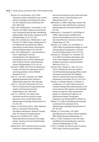13 Validity of Drug and Diagnosis Data in Pharmacoepidemiology
244
Horwitz, R.I. and Feinstein, A.R. (1978).
Alternative analytic methods for case–control
studies of estrogens and endometrial cancer.
The New England Journal of Medicine 299
(20): 1089–1094.
Jurek, A.M., Maldonado, G., Greenland, S., and
Church, T.R. (2006). Exposure-­
measurement
error is frequently ignored when interpreting
epidemiologic study results. European Journal
of Epidemiology 21 (12): 871–876.
Jurek, A.M., Greenland, S., Maldonado, G., and
Church, T.R. (2005). Proper interpretation of
non-­
differential misclassification effects:
expectations vs observations. International
Journal of Epidemiology 34 (3): 680–687.
Jurek, A.M., Maldonado, G., and Greenland, S.
(2013). Adjusting for outcome
misclassification: the importance of
accounting for case–control sampling and
other forms of outcome-­
related selection.
Annals of Epidemiology 23 (3): 129–135.
Krosnick, J. (2000). The threat of satisficing in
surveys: the shortcuts respondents take in
answering questions. Survey Methods
Newsletter 20: 4–8.
Lash, T.L., Fox, M.P., and Fink, A.K. (2009).
Applying Quantitative Bias Analysis to
Epidemiologic Data. New York: Springer.
Lash, T.L., Fox, M.P., MacLehose, R.F. et al.
(2014). Good practices for quantitative bias
analysis. International Journal of
Epidemiology 43 (6): 1969–1985.
Lash, T.L. and Fink, A.K. (2003). Semi-­
automated sensitivity analysis to assess
systematic errors in observational data.
Epidemiology (Cambridge, Massachusetts) 14
(4): 451–458.
Lessler, J.T. and Harris, B.S.H. (1984). Medicaid
Data as a Source for Postmarketing
Surveillance Information. Research Triangle
Park, NC: Research Triangle Institute.
Maclure, M. and Willett, W.C. (1987).
Misinterpretation and misuse of the kappa
statistic. American Journal of Epidemiology
126 (2): 161–169.
Madow, W.G. (1967). Interview data on chronic
conditions compared with information
derived from medical records. Vital and health
statistics. Series 2. Data Evaluation and
Methods Research 23: 1–84.
Maldonado, G. (2008). Adjusting a relative-­
risk
estimate for study imperfections. Journal of
Epidemiology and Community Health 62 (7):
655–663.
Maldonado, G., Greenland, S., and Phillips, C.
(2000). Approximately nondifferential
exposure misclassification does not ensure
bias toward the null. American Journal of
Epidemiology 151: S39.
Mitchell, A.A., Cottler, L.B., and Shapiro, S.
(1986). Effect of questionnaire design on recall
of drug exposure in pregnancy. American
Journal of Epidemiology 123 (4): 670–676.
Naleway, A.L., Belongia, E.A., Greenlee, R.T.
et al. (2003). Eczematous skin disease and
recall of past diagnoses: implications for
smallpox vaccination. Annals of Internal
Medicine 139 (1): 1–7.
Newton, K.M., Peissig, P.L., Kho, A.N. et al.
(2013). Validation of electronic medical
record-­
based phenotyping algorithms: results
and lessons learned from the eMERGE
network. Journal of the American Medical
Informmatics Association 20 (e1): e147–e154.
Nichols, E., Olmsted-­
Hawala, E., Holland, T.,
and Riemer, A.A. (2016). Best Practices of
Usability Testing Online Questionnaires at the
Census Bureau: How rigorous and repeatable
testing can improve online questionnaire
design. In: International Conference on
Questionnaire Design, Development,
Evaluation, and Testing (QDET2). Miami, FL.
Phillips, C.V. (2003). Quantifying and reporting
uncertainty from systematic errors.
Epidemiology (Cambridge, Massachusetts) 14
(4): 459–466.
Phillips, C.V. and LaPole, L.M. (2003).
Quantifying errors without random sampling.
BMC Medical Research Methodology 3: 9.
Poole, C. (1985). Exceptions to the rule about
nondifferential misclassification. American
Journal of Epidemiology 122: 508.
C.f.D.C.a. Q-­
Bank. Prevention [cited 27 January
2018]. https://wwwn.cdc.gov/qbank
 