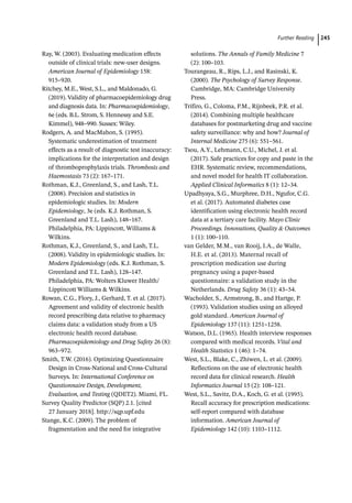 Further Reading ﻿ 245
Ray, W. (2003). Evaluating medication effects
outside of clinical trials: new-­
user designs.
American Journal of Epidemiology 158:
915–920.
Ritchey, M.E., West, S.L., and Maldonado, G.
(2019). Validity of pharmacoepidemiology drug
and diagnosis data. In: Pharmacoepidemiology,
6e (eds. B.L. Strom, S. Hennessy and S.E.
Kimmel), 948–990. Sussex: Wiley.
Rodgers, A. and MacMahon, S. (1995).
Systematic underestimation of treatment
effects as a result of diagnostic test inaccuracy:
implications for the interpretation and design
of thromboprophylaxis trials. Thrombosis and
Haemostasis 73 (2): 167–171.
Rothman, K.J., Greenland, S., and Lash, T.L.
(2008). Precision and statistics in
epidemiologic studies. In: Modern
Epidemiology, 3e (eds. K.J. Rothman, S.
Greenland and T.L. Lash), 148–167.
Philadelphia, PA: Lippincott, Williams 
Wilkins.
Rothman, K.J., Greenland, S., and Lash, T.L.
(2008). Validity in epidemiologic studies. In:
Modern Epidemiology (eds. K.J. Rothman, S.
Greenland and T.L. Lash), 128–147.
Philadelphia, PA: Wolters Kluwer Health/
Lippincott Williams  Wilkins.
Rowan, C.G., Flory, J., Gerhard, T. et al. (2017).
Agreement and validity of electronic health
record prescribing data relative to pharmacy
claims data: a validation study from a US
electronic health record database.
Pharmacoepidemiology and Drug Safety 26 (8):
963–972.
Smith, T.W. (2016). Optimizing Questionnaire
Design in Cross-­
National and Cross-­
Cultural
Surveys. In: International Conference on
Questionnaire Design, Development,
Evaluation, and Testing (QDET2). Miami, FL.
Survey Quality Predictor (SQP) 2.1. [cited
27 January 2018]. http://sqp.upf.edu
Stange, K.C. (2009). The problem of
fragmentation and the need for integrative
solutions. The Annals of Family Medicine 7
(2): 100–103.
Tourangeau, R., Rips, L.J., and Rasinski, K.
(2000). The Psychology of Survey Response.
Cambridge, MA: Cambridge University
Press.
Trifiro, G., Coloma, P.M., Rijnbeek, P.R. et al.
(2014). Combining multiple healthcare
databases for postmarketing drug and vaccine
safety surveillance: why and how? Journal of
Internal Medicine 275 (6): 551–561.
Tsou, A.Y., Lehmann, C.U., Michel, J. et al.
(2017). Safe practices for copy and paste in the
EHR. Systematic review, recommendations,
and novel model for health IT collaboration.
Applied Clinical Informatics 8 (1): 12–34.
Upadhyaya, S.G., Murphree, D.H., Ngufor, C.G.
et al. (2017). Automated diabetes case
identification using electronic health record
data at a tertiary care facility. Mayo Clinic
Proceedings. Innovations, Quality  Outcomes
1 (1): 100–110.
van Gelder, M.M., van Rooij, I.A., de Walle,
H.E. et al. (2013). Maternal recall of
prescription medication use during
pregnancy using a paper-­
based
questionnaire: a validation study in the
Netherlands. Drug Safety 36 (1): 43–54.
Wacholder, S., Armstrong, B., and Hartge, P.
(1993). Validation studies using an alloyed
gold standard. American Journal of
Epidemiology 137 (11): 1251–1258.
Watson, D.L. (1965). Health interview responses
compared with medical records. Vital and
Health Statistics 1 (46): 1–74.
West, S.L., Blake, C., Zhiwen, L. et al. (2009).
Reflections on the use of electronic health
record data for clinical research. Health
Informatics Journal 15 (2): 108–121.
West, S.L., Savitz, D.A., Koch, G. et al. (1995).
Recall accuracy for prescription medications:
self-­
report compared with database
information. American Journal of
Epidemiology 142 (10): 1103–1112.
 