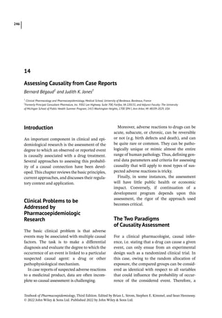 Textbook of Pharmacoepidemiology, Third Edition. Edited by Brian L. Strom, Stephen E. Kimmel, and Sean Hennessy.
© 2022 John Wiley  Sons Ltd. Published 2022 by John Wiley  Sons Ltd.
246
­Introduction
An important component in clinical and epi-
demiological research is the assessment of the
degree to which an observed or reported event
is causally associated with a drug treatment.
Several approaches to assessing this probabil-
ity of a causal connection have been devel-
oped. This chapter reviews the basic principles,
current approaches, and discusses their regula-
tory context and application.
­
Clinical Problems to be
Addressed by
Pharmacoepidemiologic
Research
The basic clinical problem is that adverse
events may be associated with multiple causal
factors. The task is to make a differential
diagnosis and evaluate the degree to which the
occurrence of an event is linked to a particular
suspected causal agent: a drug or other
pathophysiological mechanism.
In case reports of suspected adverse reactions
to a medicinal product, data are often incom-
plete so causal assessment is challenging.
Moreover, adverse reactions to drugs can be
acute, subacute, or chronic, can be reversible
or not (e.g. birth defects and death), and can
be quite rare or common. They can be patho-
logically unique or mimic almost the entire
range of human pathology. Thus, defining gen-
eral data parameters and criteria for assessing
causality that will apply to most types of sus-
pected adverse reactions is tricky.
Finally, in some instances, the assessment
will have little public health or economic
impact. Conversely, if continuation of a
development program depends upon this
assessment, the rigor of the approach used
becomes critical.
­The Two Paradigms
of Causality Assessment
For a clinical pharmacologist, causal infer-
ence, i.e. stating that a drug can cause a given
event, can only ensue from an experimental
design such as a randomized clinical trial. In
this case, owing to the random allocation of
exposure, the compared groups can be consid-
ered as identical with respect to all variables
that could influence the probability of occur-
rence of the considered event. Therefore, a
14
Assessing Causality from Case Reports
Bernard Bégaud1
and Judith K. Jones†
1
Clinical Pharmacology and Pharmacoepidemiology, Medical School, University of Bordeaux, Bordeaux, France
†
Formerly Principal Consultant PharmaLex, Inc. 9302 Lee Highway. Suite 700, Fairfax, VA 220131, and Adjunct Faculty: The University
of Michigan School of Public Health Summer Program, 1415 Washington Heights, 1700 SPH I, Ann Arbor, MI 48109-­
2029, USA
 