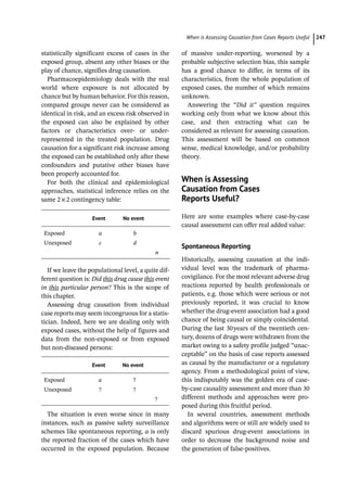 ­When is Assessing Causation from Cases Reports Usefu ﻿ 247
­
statistically ­
significant excess of cases in the
exposed group, absent any other biases or the
play of chance, signifies drug causation.
Pharmacoepidemiology deals with the real
world where exposure is not allocated by
chance but by human behavior. For this reason,
compared groups never can be considered as
identical in risk, and an excess risk observed in
the exposed can also be explained by other
factors or characteristics over-­ or under-­
represented in the treated population. Drug
causation for a significant risk increase among
the exposed can be established only after these
confounders and putative other biases have
been properly accounted for.
For both the clinical and epidemiological
approaches, statistical inference relies on the
same 2×2 contingency table:
Event No event
Exposed a b
Unexposed c d
n
If we leave the populational level, a quite dif-
ferent question is: Did this drug cause this event
in this particular person? This is the scope of
this chapter.
Assessing drug causation from individual
case reports may seem incongruous for a statis-
tician. Indeed, here we are dealing only with
exposed cases, without the help of figures and
data from the non-­
exposed or from exposed
but non-­
diseased persons:
Event No event
Exposed a ?
Unexposed ? ?
?
The situation is even worse since in many
instances, such as passive safety surveillance
schemes like spontaneous reporting, a is only
the reported fraction of the cases which have
occurred in the exposed population. Because
of massive under-­
reporting, worsened by a
probable subjective selection bias, this sample
has a good chance to differ, in terms of its
characteristics, from the whole population of
exposed cases, the number of which remains
unknown.
Answering the “Did it” question requires
working only from what we know about this
case, and then extracting what can be
considered as relevant for assessing causation.
This assessment will be based on common
sense, medical knowledge, and/or probability
theory.
­When is Assessing
Causation from Cases
Reports Useful?
Here are some examples where case-­
by-­
case
causal assessment can offer real added value:
Spontaneous Reporting
Historically, assessing causation at the indi-
vidual level was the trademark of pharma-
covigilance. For the most relevant adverse drug
reactions reported by health professionals or
patients, e.g. those which were serious or not
previously reported, it was crucial to know
whether the drug-­
event association had a good
chance of being causal or simply coincidental.
During the last 30years of the twentieth cen-
tury, dozens of drugs were withdrawn from the
market owing to a safety profile judged “unac-
ceptable” on the basis of case reports assessed
as causal by the manufacturer or a regulatory
agency. From a methodological point of view,
this indisputably was the golden era of case-­
by-­
case causality assessment and more than 30
different methods and approaches were pro-
posed during this fruitful period.
In several countries, assessment methods
and algorithms were or still are widely used to
discard spurious drug-­
event associations in
order to decrease the background noise and
the generation of false-­
positives.
 