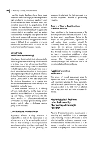 14 Assessing Causality from Case Reports
248
As big health databases have been made
accessible and allow large pharmacoepidemio-
logic studies to be designed, regulatory deci-
sions have become more and more based on a
causation assessed at the populational level.
However, the case-­
by-­
case approach remains
essential for associations difficult to appraise by
epidemiological approaches, such as serious
cases reported during the early phase of mar-
keting or of a suspected very rare occurrence,
when the constitution of an appropriate control
group is difficult if not impossible or when a
conservative decision could be made on the
basis of a series of serious case reports.
Clinical Trials
and Pharmacoepidemiology
It is obvious that the clinical development of a
novel drug may be hampered by the occurrence
of a single case of an adverse reaction if this
event is serious and drug causation is the more
probable option. For example, for one case of
death identified during clinical development
totaling 900 exposed subjects, the risk estimate
derived from Poisson probabilities would range
from 3.3/100000 to 6.2/1000. This emphasizes
the strategic importance of a precise and
reliable assessment of the causal nature of the
link in this particular case.
A more common practice is to classify
adverse events observed in the study groups
according to the likelihood of drug causation,
e.g. not related, possible, probable, etc. The
same applies to pharmacoepidemiologic
approaches like large post-­
marketing cohort
studies, mainly when a dedicated control
group is not available.
Clinical Practice and Prescription
Appraising whether a drug treatment is
responsible or not for the occurrence of an
adverse event or of the worsening of a patient’s
state is a daily challenge in medical practice. In
some instances, (e.g. oncology, cardiology), the
decision of pursuing or not pursuing the
treatment is vital and the help provided by a
reliable diagnostic method is particularly
valuable.
Reports of Adverse Drug Reactions
to Medical Journals
Cases published in the literature are one of the
most respected and influential sources of data
for drug safety surveillance. Owing to the
impact of such publications, arguments for
and against drug causation should be
extensively listed and discussed. Sadly, many
reports do not provide information on
confounding therapies, medical conditions or
data deemed essential for considering causal-
ity. Here too, operational guidelines or algo-
rithms can have some added value, and some
journals like Therapies or Annals of
Pharmacotherapy have made the use of an
operational algorithm mandatory.
Hypothesis Generation
and Research
The scope of causal assessment goes far
beyond the issue of adverse drug reactions
and pharmacovigilance. Its basic principles
and structured approaches can apply to the
broader question of the link between a factor,
trait or exposure and an event, whatever its
nature.
­
Methodological Problems
to be Addressed by
Pharmacoepidemiologic
Research
Adverse drug reactions are a major cause of
mortality and morbidity, both in developed
and developing countries. Decisions to mini-
mize their public health and economic impact
must be based on reliable conclusions as to the
nature – causal or not – of the association
between a drug exposure and a harmful event.
 