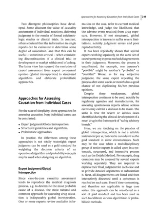 ­Approaches for Assessing Causation from Individual Case ﻿ 249
Two divergent philosophies have devel-
oped. Some discount the value of causality
assessment of individual reactions, deferring
judgment to the results of formal epidemio-
logic studies or clinical trials. In contrast,
others contend that the information in single
reports can be evaluated to determine some
degree of association, and that this can be
useful – sometimes critical – when consider-
ing discontinuation of a clinical trial or
development or market withdrawal of a drug.
The latter view has spurred the evolution of
causal assessment from expert consensual
opinion (global introspection) to structured
algorithms and elaborate probabilistic
approaches.
­
Approaches for Assessing
Causation from Individual Cases
For the sake of simplicity, three approaches for
assessing causation from individual cases can
be contrasted:
●
● Expert judgment/Global introspection.
●
● Structured guidelines and algorithms.
●
● Probabilistic approaches.
In practice, the differences among these
approaches is not totally watertight: expert
judgment can be used as a gold standard for
weighting the decision criteria of an
operational algorithm and probability concepts
may be used when designing an algorithm.
Expert Judgment/Global
Introspection
Since case-­
by-­
case causality assessment
tends to reproduce the medical diagnosis
process, e.g. to determine the most probable
cause of a disease, the most natural and
common approach for assessing drug causa-
tion is indisputably global introspection.
One or more experts review available infor-
mation on the case, refer to current medical
knowledge, and judge the likelihood that
the adverse event resulted from drug expo-
sure. However, if not structured, global
introspection is known to suffer severe limi-
tations, notably judgment errors and poor
reproducibility.
It has been repeatedly shown that several
experts working separately on the same set of
casereportsmayexpressmarkeddisagreements
in their judgments. Moreover, the process is
uncalibrated; for example, one assessor’s
“possible” might be another’s “probable” or
“doubtful.” Worse, as for any subjective
judgment, the same expert repeating the
process after some weeks or months has a good
chance of not duplicating his/her previous
opinions.
Despite these weaknesses, global
introspection continues to be used, notably by
regulatory agencies and manufacturers, for
assessing spontaneous reports whose serious
events may call for a decision to be made. The
same is true for severe or serious cases
identified during the clinical development of a
novel drug in the framework of “safety advisory
boards.”
Here, we are touching on the paradox of
global introspection, which is not a reliable
instrument per se, but can be considered as the
gold standard in some circumstances. Such
may be the case when a multidisciplinary
group of senior experts is called upon in a sys-
tematic, structured, and interactive process
such as the Delphi Method. For example, drug
causation may be assessed by several experts
working separately. They are required to
express their final judgment for each case and
to provide detailed arguments to substantiate
it. Next, all disagreements are listed and then
interactively discussed until a consensus is
reached on each case. Even if time-­
consuming,
and therefore not applicable to large case
series, this approach can be considered as a
sort of gold standard and has been used as
such to calibrate various algorithmic or proba-
bilistic methods.
 