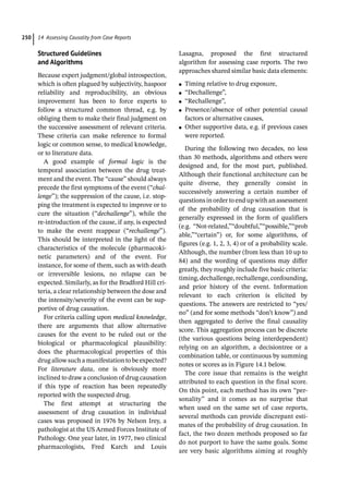 14 Assessing Causality from Case Reports
250
Structured Guidelines
and Algorithms
Because expert judgment/global introspection,
which is often plagued by subjectivity, haspoor
reliability and reproducibility, an obvious
improvement has been to force experts to
follow a structured common thread, e.g. by
obliging them to make their final judgment on
the successive assessment of relevant criteria.
These criteria can make reference to formal
logic or common sense, to medical knowledge,
or to literature data.
A good example of formal logic is the
temporal association between the drug treat-
ment and the event. The “cause” should always
precede the first symptoms of the event (“chal-
lenge”); the suppression of the cause, i.e. stop-
ping the treatment is expected to improve or to
cure the situation (“dechallenge”), while the
re-­
introduction of the cause, if any, is expected
to make the event reappear (“rechallenge”).
This should be interpreted in the light of the
characteristics of the molecule (pharmacoki-
netic parameters) and of the event. For
instance, for some of them, such as with death
or irreversible lesions, no relapse can be
expected. Similarly, as for the Bradford Hill cri-
teria, a clear relationship between the dose and
the intensity/severity of the event can be sup-
portive of drug causation.
For criteria calling upon medical knowledge,
there are arguments that allow alternative
causes for the event to be ruled out or the
biological or pharmacological plausibility:
does the pharmacological properties of this
drug allow such a manifestation to be expected?
For literature data, one is obviously more
inclined to draw a conclusion of drug causation
if this type of reaction has been repeatedly
reported with the suspected drug.
The first attempt at structuring the
assessment of drug causation in individual
cases was proposed in 1976 by Nelson Irey, a
pathologist at the US Armed Forces Institute of
Pathology. One year later, in 1977, two clinical
pharmacologists, Fred Karch and Louis
Lasagna, proposed the first structured
algorithm for assessing case reports. The two
approaches shared similar basic data elements:
●
● Timing relative to drug exposure,
●
● “Dechallenge”,
●
● “Rechallenge”,
●
● Presence/absence of other potential causal
factors or alternative causes,
●
● Other supportive data, e.g. if previous cases
were reported.
During the following two decades, no less
than 30 methods, algorithms and others were
designed and, for the most part, published.
Although their functional architecture can be
quite diverse, they generally consist in
successively answering a certain number of
questionsinordertoendupwithanassessment
of the probability of drug causation that is
generally expressed in the form of qualifiers
(e.g. “Not-­
related,”“doubtful,”“possible,”“prob
able,”“certain”) or, for some algorithms, of
figures (e.g. 1, 2, 3, 4) or of a probability scale.
Although, the number (from less than 10 up to
84) and the wording of questions may differ
greatly, they roughly include five basic criteria:
timing,dechallenge,rechallenge,confounding,
and prior history of the event. Information
relevant to each criterion is elicited by
questions. The answers are restricted to “yes/
no” (and for some methods “don’t know”) and
then aggregated to derive the final causality
score. This aggregation process can be discrete
(the various questions being interdependent)
relying on an algorithm, a decisiontree or a
combination table, or continuous by summing
notes or scores as in Figure 14.1 below.
The core issue that remains is the weight
attributed to each question in the final score.
On this point, each method has its own “per-
sonality” and it comes as no surprise that
when used on the same set of case reports,
several methods can provide discrepant esti-
mates of the probability of drug causation. In
fact, the two dozen methods proposed so far
do not purport to have the same goals. Some
are very basic algorithms aiming at roughly
 