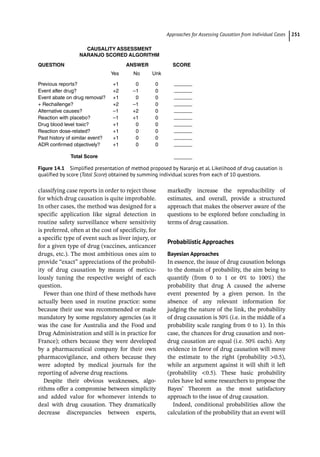 ­Approaches for Assessing Causation from Individual Case ﻿ 251
classifying case reports in order to reject those
for which drug causation is quite improbable.
In other cases, the method was designed for a
specific application like signal detection in
routine safety surveillance where sensitivity
is preferred, often at the cost of specificity, for
a specific type of event such as liver injury, or
for a given type of drug (vaccines, anticancer
drugs, etc.). The most ambitious ones aim to
provide “exact” appreciations of the probabil-
ity of drug causation by means of meticu-
lously tuning the respective weight of each
question.
Fewer than one third of these methods have
actually been used in routine practice: some
because their use was recommended or made
mandatory by some regulatory agencies (as it
was the case for Australia and the Food and
Drug Administration and still is in practice for
France); others because they were developed
by a pharmaceutical company for their own
pharmacovigilance, and others because they
were adopted by medical journals for the
reporting of adverse drug reactions.
Despite their obvious weaknesses, algo-
rithms offer a compromise between simplicity
and added value for whomever intends to
deal with drug causation. They dramatically
decrease discrepancies between experts,
markedly increase the reproducibility of
­
estimates, and overall, provide a structured
approach that makes the observer aware of the
questions to be explored before concluding in
terms of drug causation.
Probabilistic Approaches
Bayesian Approaches
In essence, the issue of drug causation belongs
to the domain of probability, the aim being to
quantify (from 0 to 1 or 0% to 100%) the
probability that drug A caused the adverse
event presented by a given person. In the
absence of any relevant information for
judging the nature of the link, the probability
of drug causation is 50% (i.e. in the middle of a
probability scale ranging from 0 to 1). In this
case, the chances for drug causation and non-­
drug causation are equal (i.e. 50% each). Any
evidence in favor of drug causation will move
the estimate to the right (probability 0.5),
while an argument against it will shift it left
(probability 0.5). These basic probability
rules have led some researchers to propose the
Bayes’ Theorem as the most satisfactory
approach to the issue of drug causation.
Indeed, conditional probabilities allow the
calculation of the probability that an event will
CAUSALITY ASSESSMENT
NARANJO SCORED ALGORITHM
QUESTION ANSWER
Yes
Previous reports?
Event after drug?
Event abate on drug removal?
+ Rechallenge?
Alternative causes?
Reaction with placebo?
Drug blood level toxic?
Reaction dose-related?
Past history of similar event?
ADR confirmed objectively?
+1
+2
+1
+2
–1
–1
+1
+1
+1
+1
0
–1
0
–1
+2
+1
0
0
0
0
0
0
0
0
0
0
0
0
0
0
No Unk
SCORE
Total Score
Figure 14.1 Simplified presentation of method proposed by Naranjo et al. Likelihood of drug causation is
qualified by score (Total Score) obtained by summing individual scores from each of 10 questions.
 