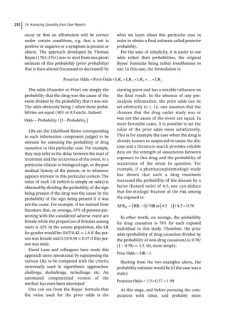 14 Assessing Causality from Case Reports
252
occur or that an affirmation will be correct
under certain conditions, e.g. that a test is
positive or negative or a symptom is present or
absent. The approach developed by Thomas
Bayes (1702–1761) was to start from ana priori
estimate of this probability (prior probability)
that is then altered (increased or decreased) by
what we learn about this particular case in
order to obtain a final estimate called posterior
probability.
For the sake of simplicity, it is easier to use
odds rather than probabilities, the original
Bayes’ formulae being rather troublesome to
use. In this case, the formulation is:
Posterior Odds Prior Odds LR LR LR LRj
1 2 3
The odds (Posterior or Prior) are simply the
probability that the drug was the cause of the
event divided by the probability that it was not.
The odds obviously being 1 when these proba-
bilities are equal (50% or 0.5 each). Indeed:
Odds Probability Probability
/ 1
LRs are the Likelihood Ratios corresponding
to each information component judged to be
relevant for assessing the probability of drug
causation in this particular case. For example,
they may refer to the delay between the start of
treatment and the occurrence of the event, to a
particular clinical or biological sign, to the past
medical history of the person, or to whatever
appears relevant in this particular context. The
value of each LR (which is simply an odds) is
obtained by dividing the probability of the sign
being present if the drug was the cause by the
probability of the sign being present if it was
not the cause. For example, if we learned from
literature that, on average, 67% of persons pre-
senting with the considered adverse event are
female while the proportion of females among
users is 42% in the source population, the LR
for gender would be: 0.67/0.42 = 1.6 if the per-
son was female and 0.33/0.58 = 0.57 if this per-
son was male.
David Lane and colleagues have made this
approach more operational by superposing the
various LRs to be computed with the criteria
universally used in algorithmic approaches:
challenge, dechallenge, rechallenge, etc. An
automated computerized version of the
method has even been developed.
One can see from the Bayes’ formula that
the value used for the prior odds is the
­
starting point and has a notable influence on
the final result. In the absence of any pre-­
analysis information, the prior odds can be
set arbitrarily to 1, i.e. one assumes that the
chances that the drug under study was or
was not the cause of the event are equal. In
more favorable cases, it is possible to set the
value of the prior odds more satisfactorily.
This is for example the case when the drug is
already known or suspected to cause the dis-
ease and a literature search provides reliable
data on the strength of association between
exposure to this drug and the probability of
occurrence of the event in question. For
example, if a pharmacoepidemiologic study
has shown that such a drug treatment
increased the probability of the disease by a
factor (hazard ratio) of 4.5, one can deduce
that the etiologic fraction of the risk among
the exposed is:
AFR HR HRor
E 1 4 5 1 4 5 0 78
/ . / . .
In other words, on average, the probability
for drug causation is 78% for each exposed
individual in this study. Therefore, the prior
odds (probability of drug causation divided by
the probability of non-­
drug causation) is: 0.78/
(1 – 0.78) = 3.5. Or, more simply:
Prior Odds HR 1
Starting from the two examples above, the
probability estimate would be (if the case was a
male):
Posterior Odds 3 5 0 57 1 99
. . .
At this stage, and before pursuing the com-
putation with other, and probably more
 