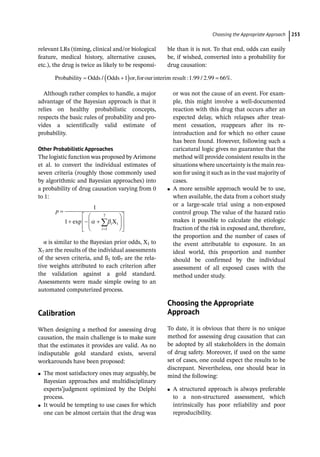 ­Choosing the Appropriate Approac ﻿ 253
­
relevant LRs (timing, clinical and/or biological
feature, medical history, alternative causes,
etc.), the drug is twice as likely to be responsi-
ble than it is not. To that end, odds can easily
be, if wished, converted into a probability for
drug causation:
Probability Odds Odds or forourinterim result
/ , : . / .
1 1 99 2 99 66%.
Although rather complex to handle, a major
advantage of the Bayesian approach is that it
relies on healthy probabilistic concepts,
respects the basic rules of probability and pro-
vides a scientifically valid estimate of
probability.
Other Probabilistic Approaches
The logistic function was proposed by Arimone
et al. to convert the individual estimates of
seven criteria (roughly those commonly used
by algorithmic and Bayesian approaches) into
a probability of drug causation varying from 0
to 1:
p
i
i
1
1
1
7
exp Xi
α is similar to the Bayesian prior odds, X1 to
X7 are the results of the individual assessments
of the seven criteria, and ß1 toß7 are the rela-
tive weights attributed to each criterion after
the validation against a gold standard.
Assessments were made simple owing to an
automated computerized process.
­Calibration
When designing a method for assessing drug
causation, the main challenge is to make sure
that the estimates it provides are valid. As no
indisputable gold standard exists, several
workarounds have been proposed:
●
● The most satisfactory ones may arguably, be
Bayesian approaches and multidisciplinary
experts’judgment optimized by the Delphi
process.
●
● It would be tempting to use cases for which
one can be almost certain that the drug was
or was not the cause of an event. For exam-
ple, this might involve a well-­
documented
reaction with this drug that occurs after an
expected delay, which relapses after treat-
ment cessation, reappears after its re-­
introduction and for which no other cause
has been found. However, following such a
caricatural logic gives no guarantee that the
method will provide consistent results in the
situations where uncertainty is the main rea-
son for using it such as in the vast majority of
cases.
●
● A more sensible approach would be to use,
when available, the data from a cohort study
or a large-­
scale trial using a non-­
exposed
control group. The value of the hazard ratio
makes it possible to calculate the etiologic
fraction of the risk in exposed and, therefore,
the proportion and the number of cases of
the event attributable to exposure. In an
ideal world, this proportion and number
should be confirmed by the individual
assessment of all exposed cases with the
method under study.
­
Choosing the Appropriate
Approach
To date, it is obvious that there is no unique
method for assessing drug causation that can
be adopted by all stakeholders in the domain
of drug safety. Moreover, if used on the same
set of cases, one could expect the results to be
discrepant. Nevertheless, one should bear in
mind the following:
●
● A structured approach is always preferable
to a non-­
structured assessment, which
intrinsically has poor reliability and poor
reproducibility.
 