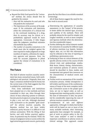 14 Assessing Causality from Case Reports
254
●
● Beyond the Holy Grail quest for the “univer-
sal” method, the choice should first be
guided by the context:
–
– How will the evaluation be used and who
will perform the evaluation?
–
– The importance of the accuracy of the judg-
ment. If the evaluation will determine
either the continuation of a clinical trial
or the continued marketing of a drug,
then its accuracy may be critical, so a
probabilistic approach would be more
appropriate. Conversely, if little hinges
upon the judgment, unrefined estimates
and methods may suffice.
–
– The number of causality evaluations to be
made must also be weighed against the
time required to make judgments on large
numbers of reports, a dilemma for regula-
tory agencies and sponsors. Here, the
need for accurate judgments is pitted
against the volume of evaluations to be
considered.
­The Future
The field of adverse reaction causality assess-
ment has many unresolved issues, both meth-
odological and practical. Originally there was
hope a consensus method would be found, but
the current state of the field suggests that this
is unlikely for several reasons.
First, some individuals and institutions
have adopted one or a few methods and have
committed to their use, often through their
choice of data collecting systems or software.
Second, practical aspects in using them appear
to play a very real role. Although discussed
with excitement as the possible “gold stand-
ard” for adverse reaction causality, the
Bayesian method has not been widely
embraced, partly because it is difficult to use
without automation. With the lifting of that
barrier, and with further practical applica-
tions, its potential may be realized. Third, the
misuse of judgment terms or scores within the
legal arena has generated concern, ­
particularly
given the fact that there is no reliable standard
terminology.
All of these factors suggest the need for fur-
ther work in several areas:
●
● Determining the applications of causality
assessment, i.e. the “output” of the process,
to better define the desired rigor, accuracy,
and usability of the methods. There will
probably always be the need for simpler and
rougher methods, as well as more complete
and rigorous methods when the determina-
tion has considerable impact.
●
● Further defining the critical elements needed
for evaluation of causality for different types
of adverse reactions (e.g. hepatic, hemato-
logical, skin, etc.) so that this information
may be collected at the time of reporting or
publishing a spontaneous event.
●
● Gathering of data on critical elements of the
specific adverse events in the course of both
clinical trials and epidemiologic studies.
Risk factor, history, timing, characteristics,
and resolution patterns of adverse events
should be described in these studies and
incorporated into general data resources on
the characteristics of medical events and
diseases.
●
● Further work on automation of the causality
evaluation process. Global introspection is
still widely used because of the cumbersome
nature of many of the more complete meth-
ods. Convenient access to the proper ques-
tions, set out in logical order, as well as
background data meeting quality criteria on
the state of information to date, has poten-
tial for considerably improving the state of
adverse reaction causality evaluation.
●
● Consideration of new and different
approaches. Although it is likely that further
work will be based on one or more of the
many available methods, other interesting
approaches have emerged. For example, as
part of work on patient safety in the US,
“root cause analysis” is used to identify
important contributors to adverse events in
clinical settings. This approach creates
 