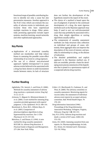 ­Further Readin ﻿ 255
­
functional maps of possible contributing fac-
tors to identify not only a cause but also
­
preventative measures. Another approach is
the N-­
of-­
1 trial, which can evaluate the cau-
sality of adverse events in individuals, par-
ticularly those who have experienced
multiple reactions to drugs. Other poten-
tially promising approaches include expert
systems, machine learning, neural networks
and other sophisticated approaches.
­Key Points
●
● Applications of a structured causality
method can standardize and help reduce
biases in assessing the possible cause-­
effect
relationship of an event to a drug exposure.
●
● The use of a clinical non-­
structured
approach (“global introspection”) to assess
adverse events believed to be associated with
a drug has been shown to yield inconsistent
results between raters; its lack of structure
does not further the development of the
hypothesis raised in the report of the event.
●
● The choice of a method is based upon the
use of judgment; if pivotal to the continued
development of a drug, the most rigorous
methods such as the Bayesian approach may
help; if used to sort out well-­
documented
cases that may probably be associated with a
drug, then simple algorithms or scoring
algorithms usually suffice.
●
● The components of causality assessment
methods can help structure data collection
on individual and groups of cases; ulti-
mately, these aggregate data can improve the
description of the event of interest, and pos-
sibly its relationship to a drug, or the disease
of indication.
●
● The detailed probabilistic and explicit
approach in the Bayesian method can, if
data are available, provide a basis for devel-
oping more precise statements of the hypoth-
esis that is posed in a spontaneous report of
a suspected adverse drug reaction.
­Further Reading
Agbabiaka, T.B., Savović, J., and Ernst, E. (2008).
Methods for causality assessment of adverse
drug reactions: a systematic review. Drug Saf.
31 (1): 21–37.
Arimone, Y., Bégaud, B., Miremont-­
Salamé, G.
et al. (2006). A new method for assessing drug
causation provided agreement with experts’
judgment. J. Clin. Epidemiol. 59 (3): 308–314.
Benahmed, S., Picot, M.C., Hillaire-­
Buys, D.
et al. (2005). Comparison of
pharmacovigilance algorithms in drug
hypersensitivity reactions. Eur. J. Clin.
Pharmacol. 61 (7): 537–541.
Bénichou, C. and Danan, G. (1994). A new
method for drug causality assessment:
RUCAM. In: Adverse Drug Reactions. A
Practical Guide to Diagnosis and Management,
277–284. New York: Wiley.
Collet, J.-­
P., MacDonald, N., Cashman, N., and
Pless, R. (2000). The advisory committee on
causality assessment. Monitoring signals for
vaccine safety: the assessment of individual
adverse event reports by an expert advisory
committee. Bull. World Health Organ. 78:
178–185.
Drug Information Association (1986).
Proceedings of the Drug Information
Association Workshop, Arlington, Virginia,
February. Drug Inf. J. 20: 383–533.
Irey, N.S. (1976). Adverse drug reactions and
death: a review of 827 cases. JAMA 236:
575–578.
Jones, J.K. (2020). Assessing causation from case
reports. In: Pharmacoepidemiology, 6e (eds.
B.L. Strom, S.E. Kimmel and S. Hennessy),
725–745. Wiley.
 