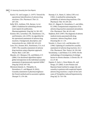 14 Assessing Causality from Case Reports
256
Karch, F.E. and Lasagna, L. (1977). Toward the
operational identification of adverse drug
reactions. Clin. Pharmacol. Ther. 21:
247–254.
Kelly, W.N., Arellano, F.M., Barnes, J. et al.
(2007). Guidelines for submitting adverse
event reports for publication.
Pharmacoepidemiol. Drug Saf. 16: 581–587.
Kramer, M.S., Leventhal, J.M., Hutchinson, T.A.,
and Feinstein, A.R. (1979). An algorithm for
the operational assessment of adverse drug
reactions. I background, description, and
instructions for use. JAMA 242: 623–632.
Lane, D.A., Kramer, M.S., Hutchinson, T.A. et al.
(1987). The causality assessment of adverse
drug reactions using a Bayesian approach.
Pharm. Med. 2: 265–283.
Macedo, A.F., Marques, F.B., and Ribeiro, C.F.
(2006). Can decisional algorithms replace
global introspection in the individual causality
assessment of spontaneously reported ADRs?
Drug Saf. 29 (8): 697–702.
Miremont-­
Salamé, G., Théophile, H.,
Haramburu, F., and Bégaud, B. (2016).
Causality assessment in pharmacovigilance:
the French method and its successive updates.
Therapie 71: 179–186.
Naranjo, C.A., Busto, U., Selers, E.M. et al.
(1981). A method for estimating the
probability of adverse drug reactions. Clin.
Pharmacol. Ther. 30: 239–245.
Péré, J.C., Bégaud, B., Harambaru, F., and Albin,
H. (1986). Computerized comparison of six
adverse drug reaction assessment procedures.
Clin. Pharmacol. Ther. 40: 451–461.
Stephens, M.D. (1987). The diagnosis of adverse
medical events associated with drug
treatment. Adverse Drug React. Acute
Poisoning Rev. 6: 1–35.
Venulet, J., Ciucci, A.G., and Berneker, G.C.
(1986). Updating of a method for causality
assessment of adverse drug reactions. Int. J.
Clin. Pharmacol. Ther. Toxicol. 24: 559–568.
Yerushalmy, J. and Palmer, C.E. (1959). On the
methodology of investigations of etiologic
factors in chronic diseases. J. Chronic Dis. 10
(1): 27–40.
Zapater, P., Such, J., Perez-­
Mateo, M., and
Horga, J.F. (2002). A new Poisson and
Bayesian-­
based method to assign risk and
causality in patients with suspected hepatic
adverse drug reactions: a report of two new
cases of Ticlopidine-­
induced hepatotoxicity.
Drug Saf. 25: 735–750.
 