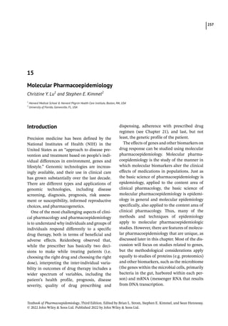 257
Textbook of Pharmacoepidemiology, Third Edition. Edited by Brian L. Strom, Stephen E. Kimmel, and Sean Hennessy.
© 2022 John Wiley  Sons Ltd. Published 2022 by John Wiley  Sons Ltd.
­Introduction
Precision medicine has been defined by the
National Institutes of Health (NIH) in the
United States as an “approach to disease pre-
vention and treatment based on people’s indi-
vidual differences in environment, genes and
lifestyle.” Genomic technologies are increas-
ingly available, and their use in clinical care
has grown substantially over the last decade.
There are different types and applications of
genomic technologies, including disease
screening, diagnosis, prognosis, risk assess-
ment or susceptibility, informed reproductive
choices, and pharmacogenetics.
One of the most challenging aspects of clini-
cal pharmacology and pharmacoepidemiology
is to understand why individuals and groups of
individuals respond differently to a specific
drug therapy, both in terms of beneficial and
adverse effects. Reidenberg observed that,
while the prescriber has basically two deci-
sions to make while treating patients (i.e.
choosing the right drug and choosing the right
dose), interpreting the inter-­
individual varia-
bility in outcomes of drug therapy includes a
wider spectrum of variables, including the
patient’s health profile, prognosis, disease
severity, quality of drug prescribing and
­
dispensing, adherence with prescribed drug
regimen (see Chapter 21), and last, but not
least, the genetic profile of the patient.
The effects of genes and other biomarkers on
drug response can be studied using molecular
pharmacoepidemiology. Molecular pharma-
coepidemiology is the study of the manner in
which molecular biomarkers alter the clinical
effects of medications in populations. Just as
the basic science of pharmacoepidemiology is
epidemiology, applied to the content area of
clinical pharmacology, the basic science of
molecular pharmacoepidemiology is epidemi-
ology in general and molecular epidemiology
specifically, also applied to the content area of
clinical pharmacology. Thus, many of the
methods and techniques of epidemiology
apply to molecular pharmacoepidemiologic
studies. However, there are features of molecu-
lar pharmacoepidemiology that are unique, as
discussed later in this chapter. Most of the dis-
cussion will focus on studies related to genes,
but the methodological considerations apply
equally to studies of proteins (e.g. proteomics)
and other biomarkers, such as the microbiome
(the genes within the microbial cells, primarily
bacteria in the gut, harbored within each per-
son) and mRNA (messenger RNA that results
from DNA transcription.
15
Molecular Pharmacoepidemiology
Christine Y. Lu1
and Stephen E. Kimmel2
1
Harvard Medical School  Harvard Pilgrim Health Care Institute, Boston, MA, USA
2
University of Florida, Gainesville, FL, USA
 