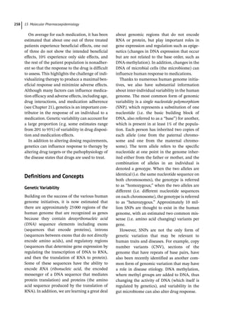 15 Molecular Pharmacoepidemiology
258
On average for each medication, it has been
estimated that about one out of three treated
patients experience beneficial effects, one out
of three do not show the intended beneficial
effects, 10% experience only side effects, and
the rest of the patient population is nonadher-
ent so that the response to the drug is difficult
to assess. This highlights the challenge of indi-
vidualizing therapy to produce a maximal ben-
eficial response and minimize adverse effects.
Although many factors can influence medica-
tion efficacy and adverse effects, including age,
drug interactions, and medication adherence
(see Chapter 21), genetics is an important con-
tributor in the response of an individual to a
medication. Genetic variability can account for
a large proportion (e.g. some estimates range
from 20% to 95%) of variability in drug disposi-
tion and medication effects.
In addition to altering dosing requirements,
genetics can influence response to therapy by
altering drug targets or the pathophysiology of
the disease states that drugs are used to treat.
­
Definitions and Concepts
Genetic Variability
Building on the success of the various human
genome initiatives, it is now estimated that
there are approximately 25000 regions of the
human genome that are recognized as genes
because they contain deoxyribonucleic acid
(DNA) sequence elements including exons
(sequences that encode proteins), introns
(sequences between exons that do not directly
encode amino acids), and regulatory regions
(sequences that determine gene expression by
regulating the transcription of DNA to RNA,
and then the translation of RNA to protein).
Some of these sequences have the ability to
encode RNA (ribonucleic acid, the encoded
messenger of a DNA sequence that mediates
protein translation) and proteins (the amino
acid sequence produced by the translation of
RNA). In addition, we are learning a great deal
about genomic regions that do not encode
RNA or protein, but play important roles in
gene expression and regulation such as epige-
netics (changes in DNA expression that occur
but are not related to the base order, such as
DNA-­
methylation). In addition, changes in the
DNA of microbial cells (the microbiome) can
influence human response to medications.
Thanks to numerous human genome initia-
tives, we also have substantial information
about inter-­
individual variability in the human
genome. The most common form of genomic
variability is a single nucleotide polymorphism
(SNP), which represents a substitution of one
nucleotide (i.e. the basic building block of
DNA, also referred to as a “base”) for another,
which is present in at least 1% of the popula-
tion. Each person has inherited two copies of
each allele (one from the paternal chromo-
some and one from the maternal chromo-
some). The term allele refers to the specific
nucleotide at one point in the genome inher-
ited either from the father or mother, and the
combination of alleles in an individual is
denoted a genotype. When the two alleles are
identical (i.e. the same nucleotide sequence on
both chromosomes), the genotype is referred
to as “homozygous;” when the two alleles are
different (i.e. different nucleotide sequences
on each chromosome), the genotype is referred
to as “heterozygous.” Approximately 10 mil-
lion SNPs are thought to exist in the human
genome, with an estimated two common mis-
sense (i.e. amino acid changing) variants per
gene.
However, SNPs are not the only form of
genetic variation that may be relevant to
human traits and diseases. For example, copy
number variants (CNV), sections of the
genome that have repeats of base pairs, have
also been recently identified as another com-
mon form of genomic variation that may have
a role in disease etiology. DNA methylation,
where methyl groups are added to DNA, thus
changing the activity of DNA (which itself is
regulated by genetics), and variability in the
gut microbiome can also alter drug response.
 