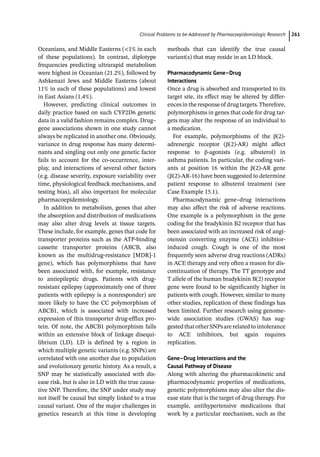 ­Clinical Problems to be Addressed by Pharmacoepidemiologic Researc﻿ 261
Oceanians, and Middle Easterns (1% in each
of these populations). In contrast, diplotype
frequencies predicting ultrarapid metabolism
were highest in Oceanian (21.2%), followed by
Ashkenazi Jews and Middle Easterns (about
11% in each of these populations) and lowest
in East Asians (1.4%).
However, predicting clinical outcomes in
daily practice based on such CYP2D6 genetic
data in a valid fashion remains complex. Drug–
gene associations shown in one study cannot
always be replicated in another one. Obviously,
variance in drug response has many determi-
nants and singling out only one genetic factor
fails to account for the co-­
occurrence, inter-
play, and interactions of several other factors
(e.g. disease severity, exposure variability over
time, physiological feedback mechanisms, and
testing bias), all also important for molecular
pharmacoepidemiology.
In addition to metabolism, genes that alter
the absorption and distribution of medications
may also alter drug levels at tissue targets.
These include, for example, genes that code for
transporter proteins such as the ATP-­
binding
cassette transporter proteins (ABCB, also
known as the multidrug-­
resistance [MDR]-­
1
gene), which has polymorphisms that have
been associated with, for example, resistance
to antiepileptic drugs. Patients with drug-­
resistant epilepsy (approximately one of three
patients with epilepsy is a nonresponder) are
more likely to have the CC polymorphism of
ABCB1, which is associated with increased
expression of this transporter drug-­
efflux pro-
tein. Of note, the ABCB1 polymorphism falls
within an extensive block of linkage disequi-
librium (LD). LD is defined by a region in
which multiple genetic variants (e.g. SNPs) are
correlated with one another due to population
and evolutionary genetic history. As a result, a
SNP may be statistically associated with dis-
ease risk, but is also in LD with the true causa-
tive SNP. Therefore, the SNP under study may
not itself be causal but simply linked to a true
causal variant. One of the major challenges in
genetics research at this time is developing
methods that can identify the true causal
variant(s) that may reside in an LD block.
Pharmacodynamic Gene–Drug
Interactions
Once a drug is absorbed and transported to its
target site, its effect may be altered by differ-
encesintheresponseof drugtargets.Therefore,
polymorphisms in genes that code for drug tar-
gets may alter the response of an individual to
a medication.
For example, polymorphisms of the β(2)-­
adrenergic receptor (β(2)-­
AR) might affect
response to β-­
agonists (e.g. albuterol) in
asthma patients. In particular, the coding vari-
ants at position 16 within the β(2)-­
AR gene
(β(2)-­
AR-­
16) have been suggested to determine
patient response to albuterol treatment (see
Case Example 15.1).
Pharmacodynamic gene–drug interactions
may also affect the risk of adverse reactions.
One example is a polymorphism in the gene
coding for the bradykinin B2 receptor that has
been associated with an increased risk of angi-
otensin converting enzyme (ACE) inhibitor-­
induced cough. Cough is one of the most
frequently seen adverse drug reactions (ADRs)
in ACE therapy and very often a reason for dis-
continuation of therapy. The TT genotype and
T allele of the human bradykinin B(2) receptor
gene were found to be significantly higher in
patients with cough. However, similar to many
other studies, replication of these findings has
been limited. Further research using genome-­
wide association studies (GWAS) has sug-
gestedthatotherSNPsarerelatedtointolerance
to ACE inhibitors, but again requires
replication.
Gene–Drug Interactions and the
Causal Pathway of Disease
Along with altering the pharmacokinetic and
pharmacodynamic properties of medications,
genetic polymorphisms may also alter the dis-
ease state that is the target of drug therapy. For
example, antihypertensive medications that
work by a particular mechanism, such as the
 