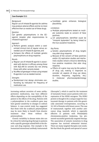 15 Molecular Pharmacoepidemiology
262
increasing sodium excretion of some antihy-
pertensive medications, may have different
effects depending on the susceptibility of the
patient to the effects of the drug. Patients with
a polymorphism in the α-­
adducin gene may
have greater sensitivity to changes in sodium
balance. A case–control study has suggested
that those with the α-­
adducin polymorphism
may be more likely to benefit from diuretic
treatment than those without the
polymorphism.
Genetic variability in disease states also can
be critical for tailoring drug therapy to patients
with a specific genotype related both to the dis-
ease and drug response. One example is the
humanized monoclonal antibody trastuzumab
(Herceptin®
), which is used for the treatment
of metastatic breast cancer patients with over-
expression of the HER2 oncogene. The HER2
protein is thought to be a unique target for tras-
tuzumab therapy in patients with this geneti-
cally associated overexpression, occurring in
10–34% of females with breast cancer. The case
of trastuzumab, together with another anti-­
cancer drug, imatinib, which is especially
effective in patients with Philadelphia
chromosome-­
positive leukemias, has pio-
neered successful genetically targeted therapy.
The association of somatic mutations to drug
response has received substantial interest.
There are many targeted therapies now availa-
ble that block the growth and spread of cancer
Case Example 15.1
Background
Regular use of inhaled B-­
agonists for asthma
may produce adverse effects and be no more
effective than as-­needed use of these drugs.
Question
Can genetic polymorphisms in the B2-­
agonist receptor alter responsiveness to
inhaled B-­agonists?
Approach
●
● Perform genetic analysis within a rand-
omized clinical trial of regular versus as-­
needed use of inhaled B-­
agonists, and
●
● Compare the effects of multiple genetic
polymorphisms on drug-­
response.
Results
●
● Regular use of inhaled B-­
agonist is associ-
ated with decline in efficacy among those
with B(2)-­
AR-­
16 variants but not among
those with other variants tested.
●
● No effect of genotype in those using inhaled
B-­
agonists in an as-­
needed manner.
Strengths
●
● Randomized trial design eliminates con-
founding by indication for frequency of
medication use.
●
● Candidate genes enhances biological
plausibility.
Limitations
●
● Multiple polymorphisms tested on multi-
ple outcomes leads to concern of false
positives.
●
● LD: polymorphisms identified could be
“innocent bystanders” by being linked to
the true causative mutations.
Key Points
●
● Genetic polymorphisms of drug targets
may alter drug response.
●
● Because of the concern of false positives
and/or LD, replication studies and mecha-
nistic studies remain critical to identifying
true putative mutations that alter drug
response.
●
● Effects of a gene may vary by the pattern
of drug use, making it important to
c­
onsider all aspects of drug use (dose,
duration, frequency, regularity, etc.)
in molecular pharmacoepidemiology
studies.
 