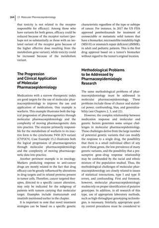 15 Molecular Pharmacoepidemiology
264
that toxicity is not related to the receptor
responsible for efficacy). Among those who
have variants for both genes, efficacy could be
reduced because of the receptor variant (per-
haps not as substantially as those with an iso-
lated variant of the receptor gene because of
the higher effective dose resulting from the
metabolism gene variant), while toxicity could
be increased because of the metabolism
variant.
­The Progression
and Clinical Application
of Molecular
Pharmacoepidemiology
Medications with a narrow therapeutic index
are good targets for the use of molecular phar-
macoepidemiology to improve the use and
application of medications. One example is
warfarin. This example illustrates both the log-
ical progression of pharmacogenetics through
molecular pharmacoepidemiology and the
complexity of moving pharmacogenetic data
into practice. The enzyme primarily responsi-
ble for the metabolism of warfarin to its inac-
tive form is the cytochrome P450 2C9 variant
(CYP2C9). Case Example 15.2 illustrates both
the logical progression of pharmacogenetics
through molecular pharmacoepidemiology
and the complexity of moving pharmacoge-
netic data into practice.
Another pertinent example is in oncology.
Markers predicting response to anti-­
cancer
drugs are mostly related to the fact that drug
efficacy can be greatly influenced by alterations
in drug targets and in related proteins present
in tumor cells. Therefore, cancer targeted ther-
apies, directed to a specific cancer alteration,
may only be indicated for the subgroup of
patients with tumors carrying that molecular
target. Examples include trastuzumab and
imatinib mentioned earlier in the chapter.
It is important to note that novel treatment
strategies can be based on a specific genetic
characteristic regardless of the type or subtype
of cancer. For instance, in 2017 the US FDA
approved pembrolizumab for treatment of
unresectable or metastatic solid tumors that
have a biomarker, microsatellite instability-­
high
(MSI-­
H) or mismatch repair deficient (dMMR),
in adult and pediatric patients. This is the first
drug approval based on a tumor’s biomarker
without regard to the tumor’s original location.
­Methodological Problems
to be Addressed by
Pharmacoepidemiologic
Research
The same methodological problems of phar-
macoepidemiology must be addressed in
molecular pharmacoepidemiology. These
problems include those of chance and statisti-
cal power, confounding, bias, and generaliza-
bility (see Chapters 2, 3, and 22).
However, the complex relationship between
medication response and molecular and
genetic factors generates some unique chal-
lenges in molecular pharmacoepidemiology.
These challenges derive from the large number
of potential genetic variants that can modify
the response to a single drug, the possibility
that there is a small individual effect of any
one of these genes, the low prevalence of many
genetic variants, and the possibility that a pre-
sumptive gene–drug response relationship
may be confounded by the racial and ethnic
mixture of the population studied. Thus, the
methodological challenges of molecular phar-
macoepidemiology are closely related to issues
of statistical interactions, type I and type II
errors, and confounding. First and foremost,
however, molecular pharmacoepidemiologic
studies rely on proper identification of putative
genotypes. In addition, in all research of this
type, use of appropriate laboratory methods,
such as high-­
throughput genotyping technolo-
gies, is necessary. Similarly, appropriate qual-
ity control procedures must be considered to
 
