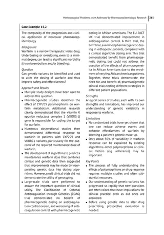 ­Methodological Problems to be Addressed by Pharmacoepidemiologic Researc﻿ 265
Case Example 15.2
The complexity of the progression and clini-
cal application of molecular pharmacoep­
-
idemiology
Background
Warfarin is a narrow therapeutic index drug.
Underdosing or overdosing, even to a mini-
mal degree, can lead to significant morbidity
(thromboembolism and/or bleeding).
Question
Can genetic variants be identified and used
to alter the dosing of warfarin and thus
improve safety and effectiveness?
Approach and Results
●
● Multiple study designs have been used to
address this question.
●
● Pharmacogenetic studies identified the
effect of CYP2C9 polymorphisms on war-
farin metabolism. Additional research
clearly demonstrated that the vitamin K
epoxide reductase complex 1 (VKORC-­
1)
gene is responsible for coding the target
for warfarin.
●
● Numerous observational studies then
demonstrated differential response to
warfarin in patients with CYP2C9 and
VKORC1 variants, particularly for the out-
come of the required maintenance dose of
warfarin.
●
● The development of algorithms to predict a
maintenance warfarin dose that combines
clinical and genetic data then suggested
that improvements may be made by incor-
porating genetic data into dosing algo-
rithms. However, small clinical trials did not
demonstrate the utility of genotyping.
●
● Large-­
scale trials were performed to
answer the important question of clinical
utility. The Clarification of Optimal
Anticoagulation through Genetics (COAG)
trial demonstrated no benefit of
­
pharmacogenetic dosing on anticoagula-
tion control overall, and worsening of anti-
coagulation control with ­
pharmacogenetic
dosing in African Americans. The EU-­
PACT
UK trial demonstrated improvement in
anticoagulation control. A third trial, the
GIFT trial,examined pharmacogenetic dos-
ing in orthopedic patients, compared with
a clinical algorithm dosing arm. This trial
demonstrated benefit from pharmacoge-
netic dosing, but could not address the
question of the effects of pharmacogenet-
ics in African Americans due to the enrol-
ment of very fewAfrican American patients.
Together, these trials demonstrate the
need for, and benefit of, pharmacogenetic
clinical trials testing different strategies in
different patient populations.
Strengths
A logical series of studies, each with its own
strengths and limitations, has improved our
understanding of genetic variability in
response to warfarin.
Limitations
●
● No randomized trials have yet shown that
one can reduce adverse events and
enhance effectiveness of warfarin by
knowing a patient’s genetic make-­
up.
●
● Only about 50% of variability in warfarin
response can be explained by existing
algorithms–other polymorphisms or clini-
cal factors (e.g. adherence) may be
important.
Key Points
●
● The process of fully understanding the
effects of polymorphisms on drug response
requires multiple studies and often sub-
stantial resources.
●
● Our understanding of genetic variants has
progressed so rapidly that new questions
are often raised that have implications for
clinical practice even as old ones are
answered.
●
● Before using genetic data to alter drug
prescribing, prospective evaluation is
needed.
 