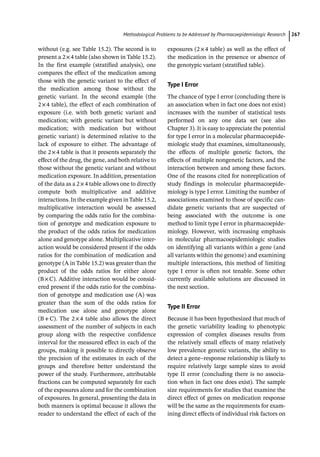 ­Methodological Problems to be Addressed by Pharmacoepidemiologic Researc﻿ 267
without (e.g. see Table 15.2). The second is to
present a 2×4 table (also shown in Table 15.2).
In the first example (stratified analysis), one
compares the effect of the medication among
those with the genetic variant to the effect of
the medication among those without the
genetic variant. In the second example (the
2×4 table), the effect of each combination of
exposure (i.e. with both genetic variant and
medication; with genetic variant but without
medication; with medication but without
genetic variant) is determined relative to the
lack of exposure to either. The advantage of
the 2×4 table is that it presents separately the
effect of the drug, the gene, and both relative to
those without the genetic variant and without
medication exposure. In addition, presentation
of the data as a 2×4 table allows one to directly
compute both multiplicative and additive
interactions. In the example given inTable 15.2,
multiplicative interaction would be assessed
by comparing the odds ratio for the combina-
tion of genotype and medication exposure to
the product of the odds ratios for medication
alone and genotype alone. Multiplicative inter-
action would be considered present if the odds
ratios for the combination of medication and
genotype (A in Table 15.2) was greater than the
product of the odds ratios for either alone
(B×C). Additive interaction would be consid-
ered present if the odds ratio for the combina-
tion of genotype and medication use (A) was
greater than the sum of the odds ratios for
medication use alone and genotype alone
(B+C). The 2×4 table also allows the direct
assessment of the number of subjects in each
group along with the respective confidence
interval for the measured effect in each of the
groups, making it possible to directly observe
the precision of the estimates in each of the
groups and therefore better understand the
power of the study. Furthermore, attributable
fractions can be computed separately for each
of the exposures alone and for the combination
of exposures. In general, presenting the data in
both manners is optimal because it allows the
reader to understand the effect of each of the
exposures (2×4 table) as well as the effect of
the medication in the presence or absence of
the genotypic variant (stratified table).
Type I Error
The chance of type I error (concluding there is
an association when in fact one does not exist)
increases with the number of statistical tests
performed on any one data set (see also
Chapter 3). It is easy to appreciate the potential
for type I error in a molecular pharmacoepide-
miologic study that examines, simultaneously,
the effects of multiple genetic factors, the
effects of multiple nongenetic factors, and the
interaction between and among these factors.
One of the reasons cited for nonreplication of
study findings in molecular pharmacoepide-
miology is type I error. Limiting the number of
associations examined to those of specific can-
didate genetic variants that are suspected of
being associated with the outcome is one
method to limit type I error in pharmacoepide-
miology. However, with increasing emphasis
in molecular pharmacoepidemiologic studies
on identifying all variants within a gene (and
all variants within the genome) and examining
multiple interactions, this method of limiting
type I error is often not tenable. Some other
currently available solutions are discussed in
the next section.
Type II Error
Because it has been hypothesized that much of
the genetic variability leading to phenotypic
expression of complex diseases results from
the relatively small effects of many relatively
low prevalence genetic variants, the ability to
detect a gene–response relationship is likely to
require relatively large sample sizes to avoid
type II error (concluding there is no associa-
tion when in fact one does exist). The sample
size requirements for studies that examine the
direct effect of genes on medication response
will be the same as the requirements for exam-
ining direct effects of individual risk factors on
 