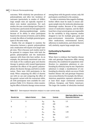 15 Molecular Pharmacoepidemiology
268
outcomes. With relatively low prevalences of
polymorphisms and often low incidence of
outcomes (particularly in studies of ADRs),
large sample sizes are typically required to
detect even modest associations. For such
studies, the case–control design (see Chapter 2)
has become a particularly favored approach for
molecular pharmacoepidemiologic studies
because of its ability to select participants
based on the outcome of interest, and its ability
to study the effects of multiple potential geno-
types in the same study.
Studies that are designed to examine the
interaction between a genetic polymorphism
and a medication will require even larger sam-
ple sizes. This is because such studies need to
be powered to compare those with both the
genetic polymorphism and the medication
exposure with those who have neither. As an
example, the previously mentioned case–con-
trol study of the α-­
adducin gene and diuretic
therapy in patients with treated hypertension
examined the effects of the genetic polymor-
phism, the diuretic therapy, and both in combi-
nation. There were 1038 participants in the
study. When comparing the effect of diuretic
use with no use and comparing the effect of
the genetic variant with the nonvariant allele,
all 1038 participants were available for com-
parison (Table 15.3). However, when examin-
ing the effect of diuretic therapy versus nonuse
among those with the genetic variant, only 385
participants contributed to the analyses.
In order to minimize false negative findings,
further efforts must be made to ensure ade-
quate sample sizes for molecular pharmacoep-
idemiologic studies. Because of the complex
nature of medication response, and the likeli-
hood that at least several genes are responsible
for the variability in drug response, studies
designed to test for multiple gene–gene and
gene–environment interactions (including
other medications, environmental factors,
adherence to medications, and clinical factors)
will, similarly, require large sample sizes.
Confounding by Population
Admixture
When there is evidence that baseline disease
risks and genotype frequencies differ among
ethnicities, the conditions for population strat-
ification (i.e. population admixture or con-
founding by ethnicity) may be met. Population
admixture is simply a manifestation of con-
founding by ethnicity, which can occur if both
baseline disease risk and genotype frequency
vary across ethnicity. For example, the African–
American population represent admixture of
at least three major continental ancestries
(African, European, and Native American).
The larger the number of ethnicities involved
Table 15.3 Gene-­
exposure interaction analysis in a case–control study.
Diuretic Use Adducin Variant Cases Controls
Odds Ratio (OR) for Stroke
Myocardial Infarction
0 0 A00 B00 1.0
103 248
0 1 A01 B01 1.56
85 131
1 0 A10 B10 1.09
94 208
1 1 A11 B11 0.77
41 128
Source: Data from Psaty et al. (2002).
 