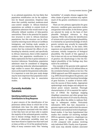 ­Currently Available Solution ﻿ 269
in an admixed population, the less likely that
population stratification can be the explana-
tion for biased associations. Empirical data
show that carefully matched, moderate-­
sized
case–control samples in African–American
populations are unlikely to contain levels of
population admixture that would result in sig-
nificantly inflated numbers of false-­
positive
associations. There is the potential for popula-
tion structure to exist in African–American
populations, but this structure can be elimi-
nated by removing recent African or Caribbean
immigrants, and limiting study samples to
resident African–Americans. Based on the lit-
erature that has evaluated the effects of con-
founding by ethnicity overall, and specifically
in African–Americans, there is little empirical
evidence that population stratification is a
likely explanation for bias in point estimates or
incorrect inferences. Nonetheless, population
admixture must be considered in designing
and analyzing molecular pharmacoepidemio-
logic studies to ensure that adequate adjust-
mentcanbemadeforthispotentialconfounder.
It is important to note that poor study design
may be more important than population strati-
fication in conferring bias to association
studies.
­
Currently Available
Solutions
Identifying Additional Genetic
Contributions to Drug Response
A great concern of the identification of low
penetrance alleles (those in which few of the
individuals who have the allele exhibit the
clinical symptoms associated with that allele)
is that they have not yet been able to explain
the majority of the estimated genetic contribu-
tion to disease etiology. Based on studies of
families or phenotypic variability, most loci
have been found to explain less than half (and
at times as little as 1%) of the predicted herita-
bility of many common traits. This “missing
heritability” of complex disease suggests that
other classes of genetic variation may explain
much of the genetic contribution to common
disease.
There are two primary approaches for gene
discovery: candidate gene association studies
and genome-­
wide studies. In the former, genes
are selected for study on the basis of their
plausible biological relevance to drug
response. While this allows for identification
of variants with a priori biological plausibility,
it is limited by our partial knowledge of which
genetic variants may actually be responsible
for variable drug effects. In the latter, DNA
sequences are examined for associations with
outcomes, initially irrespective of biological
plausibility. The benefit of this approach is
that it does not rely on our limited knowledge
of genetics; the disadvantage is that the bio-
logical plausibility of the findings may then
need to be confirmed.
One example of the genome-­
wide approach
are GWAS. GWAS rely on LD, defined above as
the correlation between alleles at two loci. The
GWAS approach uses DNA sequence variation
(e.g. SNPs) found throughout the genome, and
does not rely on a priori functional knowledge
of gene function. A number of factors influ-
ence the success of these studies. Appropriate
epidemiologic study designs and adequate sta-
tistical power remain essential. Thorough
characterization of LD is essential for replica-
tion of GWAS: the haplotype mapping
(HapMap) consortium and other groups have
shown that the extent of LD varies by ethnicity,
which may affect the ability to replicate find-
ings in subsequent studies. Particularly
informative SNPs that best characterize a
genomic region can be used to limit the amount
of laboratory and analytical work in haplotype-­
based studies. It has been hypothesized that
studies that consider LD involving multiple
SNPs in a genomic region (i.e. a haplotype) can
increase power to detect associations by
15–50% compared with analyses involving
only individual SNPs. Finally, even if genome-­
wide scans may identify markers associated
 