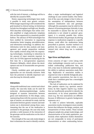 15 Molecular Pharmacoepidemiology
270
with the trait of interest, a challenge will be to
identify the causative SNPs.
Newer, sequencing technologies have made
it possible to study rarer genetic variants.
While Sanger sequencing is still considered the
gold standard in clinical testing, its limitations
include low throughput and high cost. Broadly,
NGS describes technologies that utilize clon-
ally amplified or single-­
molecular templates
that are then sequenced in a massively parallel
fashion. The advance of NGS technologies has
been enabled by innovation in sequencing
chemistries, better imaging, microfabrication,
and information technology. In addition, bio-
informatics tools for data analysis and man-
agement and sample preparation methods
have rapidly evolved along with the sequenc-
ing technologies, translating to reductions in
the amount of input materials required. In
2013, the US FDA approved marketing for the
first time for a next-­
generation sequencer,
Illumina’s MiSeqDx, which allows the devel-
opment and use of innumerable new genome-­
based tests.
Clearly, candidate gene and genome-­
wide
approaches are not mutually exclusive. Both
have the potential to identify important vari-
ants that may be clinically useful.
Interactions
Along with traditional case–control and cohort
studies, the case-­
only study can be used for
molecular pharmacoepidemiologic studies
designed to examine interactions between
genes and medications. In this design, cases,
representing those with the outcome or pheno-
type of interest, are selected for study, and the
association between genetic variants and med-
ication use is determined among these cases.
Assuming that the use of the medication is
unrelated to the genotype, the case-­
only study
provides a valid measure of the interaction of
the genotype and the medication on the risk of
the outcome.
One strength of the case-­
only study design is
that it eliminates the need to identify controls,
often a major methodological and logistical
challenge in case–control studies. One limita-
tion of the case-­
only design is that it relies on
the assumption of independence between
exposure (medication use) and genotype.
Although this assumption may be valid (in the
absence of knowing genotype clinically, it may
be reasonable to assume that the use of the
medication is not related to patients’ geno-
types), it is certainly possible that, within
observational studies, the genotype, by altering
response to medications targeted at a specific
disease, could affect the medications being
prescribed to patients. Another method is to
perform the case-­
only study within a rand-
omized trial, where drug use is randomly
assigned.
Type I Error and Replication
Given concerns of type I error (along with
other methodologic concerns such as uncon-
trolled confounding, publication bias, and
LD), a key issue in molecular epidemiology is
the ability to replicate association study find-
ings. Replication of association studies is
required not only to identify biologically plau-
sible causative associations, but also to con-
clude that a candidate gene has a meaningful
etiological effect.
The lack of replication can be explained by
false positive reports (e.g. spurious associa-
tions), by false negative reports (e.g. studies
that are insufficiently powerful to identify the
association), or by actual population differ-
ences (e.g. the true associations are different
because of differences in genetic background,
exposures, etc.).
In order to achieve believable, replicable
association results, investigators must consider
factors that influence the design, analysis, and
interpretation of these studies. These include
adequate sample size, proper study design, and
characterization of the study population, par-
ticularly when replication studies themselves
are not comparable in terms of participant
characteristics or other confounding factors.
 