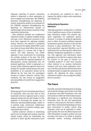 ­The Futur ﻿ 271
Adequate reporting of genetic association
studies is important to allow assessment of
their strengths and weaknesses. The STREGA
statement (Strengthening the Reporting of
Genetic Association studies) is an extension of
the STROBE statement (Strengthening the
Reporting of Observational Studies in
Epidemiology) that provides a checklist to help
researchers and journals.
Data analytical methods can complement
replication studies to address multiple testing
and type I error. Bonferroni correction is the
most basic approach for adjusting multiple
testing. However, this method is considered
too conservative for tightly linked SNPs and it
may wipe out many small effects that one may
actually expect (i.e. increase risk of type II
errors). The false discovery rate (FDR)
approach is less conservative for controlling
for multiple analyses of the data. The FDR
method estimates the expected proportion of
false-­
positives among associations that are
declared significant, which is expressed as a
q-­
value. Under a Bayesian approach there is no
penalty for multiple testing because the prior
probability of an association should not be
affected by the tests that the investigator
chooses to conduct. However, without strict
standards, one may choose an exaggerated
prior plausibility of a model that is supported a
posteriori.
Type II Error
Reducing type II error (concluding that there is
no association when one does exist in fact)
essentially involves a logistical need to ensure
adequate sample size (see also Chapter 3). One
approach to increasing the sample size of
molecular pharmacoepidemiologic studies is
to perform large, multicenter collaborative
studies. Another is to combine multiple, sepa-
rately performed cohorts.
Another potential solution to minimizing
type II error is through meta-­
analysis, whereby
smaller studies, which are, individually, not
powered to detect specific associations (such
as interactions) are combined in order to
improve the ability to detect such associations
(see Chapter 20).
Confounding by Population
Admixture
Although population stratification is unlikely
to be a significant source of bias in epidemio-
logic association studies, this assumes ade-
quate adjustment for population genetic
structure. A number of analytical approaches
exist to either circumvent problems imposed
by population genetic structure or that use this
structure in gene identification. The “struc-
tured association” approach identifies a set of
individuals who are drawing their alleles from
different background populations or ethnici-
ties. This approach uses information about
genotypes at loci that lie in regions other than
the location of the gene of interest (i.e.
“unlinked markers”) to infer their ancestry
(often referred to as ancestry informative
markers) and learn about population struc-
ture. It further uses the data derived from these
unlinked markers to adjust the association test
statistic. By adjusting for these ancestry
informative markers, one can adjust for differ-
ences in ancestry.
­The Future
Scientific and clinical developments in biology
and molecular biology, particularly in the field
of genomics and other biomarkers, have and
will continue to affect the field of pharmacoep-
idemiology in a significant way. Translating
biomarkers from the lab and experimental
studies to clinical practice has been a difficult
path. Often, initial promising findings on drug-­
gene interactions to predict clinical drug
responses could not be replicated in subse-
quent studies. For sure, the ability of genes and
other biomarkers to improve patient care and
outcomes will need to be tested in properly
controlled studies, including randomized
 