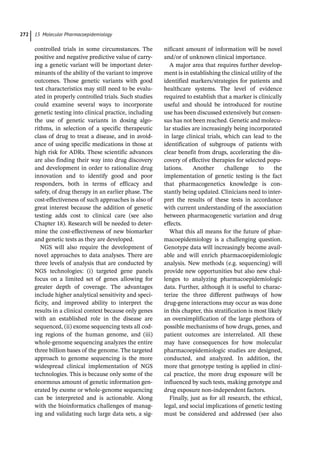 15 Molecular Pharmacoepidemiology
272
­
controlled trials in some circumstances. The
positive and negative predictive value of carry-
ing a genetic variant will be important deter-
minants of the ability of the variant to improve
outcomes. Those genetic variants with good
test characteristics may still need to be evalu-
ated in properly controlled trials. Such studies
could examine several ways to incorporate
genetic testing into clinical practice, including
the use of genetic variants in dosing algo-
rithms, in selection of a specific therapeutic
class of drug to treat a disease, and in avoid-
ance of using specific medications in those at
high risk for ADRs. These scientific advances
are also finding their way into drug discovery
and development in order to rationalize drug
innovation and to identify good and poor
responders, both in terms of efficacy and
safety, of drug therapy in an earlier phase. The
cost-­
effectiveness of such approaches is also of
great interest because the addition of genetic
testing adds cost to clinical care (see also
Chapter 18). Research will be needed to deter-
mine the cost-­
effectiveness of new biomarker
and genetic tests as they are developed.
NGS will also require the development of
novel approaches to data analyses. There are
three levels of analysis that are conducted by
NGS technologies: (i) targeted gene panels
focus on a limited set of genes allowing for
greater depth of coverage. The advantages
include higher analytical sensitivity and speci-
ficity, and improved ability to interpret the
results in a clinical context because only genes
with an established role in the disease are
sequenced, (ii) exome sequencing tests all cod-
ing regions of the human genome, and (iii)
whole-­
genome sequencing analyzes the entire
three billion bases of the genome. The targeted
approach to genome sequencing is the more
widespread clinical implementation of NGS
technologies. This is because only some of the
enormous amount of genetic information gen-
erated by exome or whole-­
genome sequencing
can be interpreted and is actionable. Along
with the bioinformatics challenges of manag-
ing and validating such large data sets, a sig-
nificant amount of information will be novel
and/or of unknown clinical importance.
A major area that requires further develop-
ment is in establishing the clinical utility of the
identified markers/strategies for patients and
healthcare systems. The level of evidence
required to establish that a marker is clinically
useful and should be introduced for routine
use has been discussed extensively but consen-
sus has not been reached. Genetic and molecu-
lar studies are increasingly being incorporated
in large clinical trials, which can lead to the
identification of subgroups of patients with
clear benefit from drugs, accelerating the dis-
covery of effective therapies for selected popu-
lations. Another challenge to the
implementation of genetic testing is the fact
that pharmacogenetics knowledge is con-
stantly being updated. Clinicians need to inter-
pret the results of these tests in accordance
with current understanding of the association
between pharmacogenetic variation and drug
effects.
What this all means for the future of phar-
macoepidemiology is a challenging question.
Genotype data will increasingly become avail-
able and will enrich pharmacoepidemiologic
analysis. New methods (e.g. sequencing) will
provide new opportunities but also new chal-
lenges to analyzing pharmacoepidemiologic
data. Further, although it is useful to charac-
terize the three different pathways of how
drug-­
gene interactions may occur as was done
in this chapter, this stratification is most likely
an oversimplification of the large plethora of
possible mechanisms of how drugs, genes, and
patient outcomes are interrelated. All these
may have consequences for how molecular
pharmacoepidemiologic studies are designed,
conducted, and analyzed. In addition, the
more that genotype testing is applied in clini-
cal practice, the more drug exposure will be
influenced by such tests, making genotype and
drug exposure non-­
independent factors.
Finally, just as for all research, the ethical,
legal, and social implications of genetic testing
must be considered and addressed (see also
 