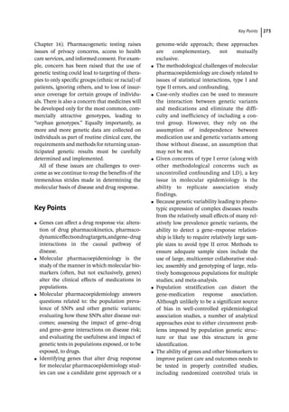 ­Key Point ﻿ 273
Chapter 16). Pharmacogenetic testing raises
issues of privacy concerns, access to health
care services, and informed consent. For exam-
ple, concern has been raised that the use of
genetic testing could lead to targeting of thera-
pies to only specific groups (ethnic or racial) of
patients, ignoring others, and to loss of insur-
ance coverage for certain groups of individu-
als. There is also a concern that medicines will
be developed only for the most common, com-
mercially attractive genotypes, leading to
“orphan genotypes.” Equally importantly, as
more and more genetic data are collected on
individuals as part of routine clinical care, the
requirements and methods for returning unan-
ticipated genetic results must be carefully
determined and implemented.
All of these issues are challenges to over-
come as we continue to reap the benefits of the
tremendous strides made in determining the
molecular basis of disease and drug response.
­Key Points
●
● Genes can affect a drug response via: altera-
tion of drug pharmacokinetics, pharmaco-
dynamiceffectsondrugtargets,andgene–drug
interactions in the causal pathway of
disease.
●
● Molecular pharmacoepidemiology is the
study of the manner in which molecular bio-
markers (often, but not exclusively, genes)
alter the clinical effects of medications in
populations.
●
● Molecular pharmacoepidemiology answers
questions related to: the population preva-
lence of SNPs and other genetic variants;
evaluating how these SNPs alter disease out-
comes; assessing the impact of gene–drug
and gene–gene interactions on disease risk;
and evaluating the usefulness and impact of
genetic tests in populations exposed, or to be
exposed, to drugs.
●
● Identifying genes that alter drug response
for molecular pharmacoepidemiology stud-
ies can use a candidate gene approach or a
genome-­
wide approach; these approaches
are complementary, not mutually
exclusive.
●
● The methodological challenges of molecular
pharmacoepidemiology are closely related to
issues of statistical interactions, type I and
type II errors, and confounding.
●
● Case-­
only studies can be used to measure
the interaction between genetic variants
and medications and eliminate the diffi-
culty and inefficiency of including a con-
trol group. However, they rely on the
assumption of independence between
medication use and genetic variants among
those without disease, an assumption that
may not be met.
●
● Given concerns of type I error (along with
other methodological concerns such as
uncontrolled confounding and LD), a key
issue in molecular epidemiology is the
ability to replicate association study
findings.
●
● Because genetic variability leading to pheno-
typic expression of complex diseases results
from the relatively small effects of many rel-
atively low prevalence genetic variants, the
ability to detect a gene–response relation-
ship is likely to require relatively large sam-
ple sizes to avoid type II error. Methods to
ensure adequate sample sizes include the
use of large, multicenter collaborative stud-
ies; assembly and genotyping of large, rela-
tively homogenous populations for multiple
studies; and meta-­
analysis.
●
● Population stratification can distort the
gene-­
medication response association.
Although unlikely to be a significant source
of bias in well-­
controlled epidemiological
association studies, a number of analytical
approaches exist to either circumvent prob-
lems imposed by population genetic struc-
ture or that use this structure in gene
identification.
●
● The ability of genes and other biomarkers to
improve patient care and outcomes needs to
be tested in properly controlled studies,
including randomized controlled trials in
 