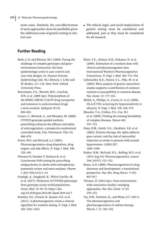 15 Molecular Pharmacoepidemiology
274
some cases. Similarly, the cost-­
effectiveness
of such approaches must be justifiable given
the additional costs of genetic testing in clin-
ical care.
●
● The ethical, legal, and social implications of
genetic testing must be considered and
addressed, just as they must be considered
for all research.
Further Reading
Botto, L.D. and Khoury, M.J. (2004). Facing the
challenge of complex genotypes and gene–
environment interaction: the basic
epidemiologic units in case–control and
case-­
only designs. In: Human Genome
Epidemiology (eds. M.J. Khoury, J. Little and
W. Burke), 111–126. New York: Oxford
University Press.
Bournissen, F.G., Moretti, M.E., Juurlink,
D.N. et al. (2009 Apr). Polymorphism of
the MDR1/ABCB1 C3435T drug-­
transporter
and resistance to anticonvulsant drugs:
a meta-­
analysis. Epilepsia 50 (4):
898–903.
Caraco, Y., Blotnick, S., and Muszkat, M. (2008).
CYP2C9 genotype-­
guided warfarin
prescribing enhances the efficacy and safety
of anticoagulation: a prospective randomized
controlled study. Clin. Pharmacol. Ther. 83:
460–470.
Evans, W.E. and McLeod, L.J. (2003).
Pharmacogenomics–drug disposition, drug
targets, and side effects. N. Engl. J. Med. 348:
528–549.
Fleeman N, Dundar Y, Dickson R, et al.
Cytochrome P450 testing for prescribing
antipsychotics in adults with schizophrenia:
systematic review and meta-­
analyses. Pharm.
J. 2011 Feb;11(1):1–14.
Gaedigk, A., Sangkuhl, K., Whirl-­
Carrillo, M.
et al. (2017). Prediction of CYP2D6 phenotype
from genotype across world populations.
Genet. Med. 19: 69–76. https://doi.
org/10.1038/gim.2016.80. Epub 2016 Jul 7.
Kimmel, S.E., French, B., Kasner, S.E. et al.
(2013). A pharmacogenetic versus a clinical
algorithm for warfarin dosing. N. Engl. J. Med.
369: 2283–2293.
Klein, T.E., Altman, R.B., Eriksson, N. et al.
(2009). Estimation of a warfarin dose with
clinical and pharmacogenetic data.
International Warfarin Pharmacogenetics
Consortium. N. Engl. J. Med. 360: 753–764.
Lohmueller, K.E., Pearce, C.L., Pike, M. et al.
(2003). Meta-­
analysis of genetic association
studies supports a contribution of common
variants to susceptibility to common disease.
Nat. Genet. 33: 177–182.
Mallal, S., Phillips, E., Carosi, G. et al. (2008).
HLA-­
B*
5701 screening for hypersensitivity to
abacavir. N. Engl. J. Med. 358: 568–579.
Manolio, T.A., Collins, F.S., Cox, N.J.
et al. (2009). Finding the missing heritability
of complex diseases. Nature 461:
747–753.
Psaty, B.M., Smith, N.L., Heckbert, S.R. et al.
(2002). Diuretic therapy, the alpha-­
adducin
gene variant, and the risk of myocardial
infarction or stroke in persons with treated
hypertension. JAMA 287:
1680–1689.
Roden, D.M., McLeod, H.L., Relling, M.V. et al.
(2019 Aug 10). Pharmacogenomics. Lancet
394 (10197): 521–532.
Roses, A.D. (2008). Pharmacogenetics in drug
discovery and development: a translational
perspective. Nat. Rev. Drug Discov. 7 (10):
807–817.
Thomas, D. (2010 Apr). Gene-­­
environment-­
wide association studies: emerging
approaches. Nat. Rev. Genet. 11 (4):
259–272.
Tse, S.M., Tantisira, K., and Weiss, S.T. (2011).
The pharmacogenetics and
pharmacogenomics of asthma therapy.
Pharm. J. 11: 383–392.
 