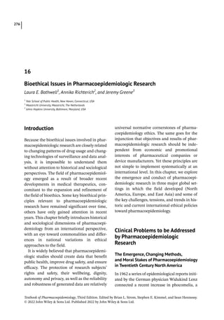 Textbook of Pharmacoepidemiology, Third Edition. Edited by Brian L. Strom, Stephen E. Kimmel, and Sean Hennessy.
© 2022 John Wiley  Sons Ltd. Published 2022 by John Wiley  Sons Ltd.
276
­Introduction
Because the bioethical issues involved in phar-
macoepidemiologic research are closely related
to changing patterns of drug usage and chang-
ing technologies of surveillance and data anal-
ysis, it is impossible to understand them
without attention to historical and sociological
perspectives. The field of pharmacoepidemiol-
ogy emerged as a result of broader recent
developments in medical therapeutics, con-
comitant to the expansion and refinement of
the field of bioethics. Some key bioethical prin-
ciples relevant to pharmacoepidemiologic
research have remained significant over time,
others have only gained attention in recent
years. This chapter briefly introduces historical
and sociological dimensions of pharmacoepi-
demiology from an international perspective,
with an eye toward commonalities and differ-
ences in national variations in ethical
approaches to the field.
It is widely believed that pharmacoepidemi-
ologic studies should create data that benefit
public health, improve drug safety, and ensure
efficacy. The protection of research subjects’
rights and safety, their wellbeing, dignity,
autonomy and privacy, as well as the reliability
and robustness of generated data are relatively
universal normative cornerstones of pharma-
coepidemiology ethics. The same goes for the
injunction that objectives and results of phar-
macoepidemiologic research should be inde-
pendent from economic and promotional
interests of pharmaceutical companies or
device manufacturers. Yet these principles are
not simple to implement systematically at an
international level. In this chapter, we explore
the emergence and conduct of pharmacoepi-
demiologic research in three major global set-
tings in which the field developed (North
America, Europe, and East Asia) and some of
the key challenges, tensions, and trends in his-
toric and current international ethical policies
toward pharmacoepidemiology.
­
Clinical Problems to be Addressed
by Pharmacoepidemiologic
Research
The Emergence, Changing Methods,
and Moral Stakes of Pharmacoepidemiology
in Twentieth Century North America
In 1962 a series of epidemiological reports initi-
ated by the German physician Widukind Lenz
connected a recent increase in ­
phocomelia, a
16
Bioethical Issues in Pharmacoepidemiologic Research
Laura E. Bothwell1
, Annika Richterich2
, and Jeremy Greene3
1
Yale School of Public Health, New Haven, Connecticut, USA
2
Maastricht University, Maastricht, The Netherlands
3
Johns Hopkins University, Baltimore, Maryland, USA
 