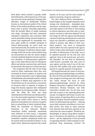 ­Clinical Problems to be Addressed by Pharmacoepidemiologic Researc﻿ 277
birth defect which resulted in grossly visible
limb deformities, with maternal use of the pop-
ular new anti-­
nausea medicine Contergan (tha-
lidomide). Images of thalidomide children
became an international symbol of the ethical
failure of the medical profession and the regu-
latory state to protect vulnerable populations
from the harmful effects of widely marketed
new drugs. Contergan had been extensively
marketed to physicians and consumers alike,
and its premarket testing and post-­
market pro-
motion had emphasized its remarkably non­
toxic safety profile by available standards of
clinical pharmacology. As Lenz’s work was
read internationally, his careful use of the cor-
relative techniques of infectious disease epide-
miology within the terrain of prescription drug
use documented not only the unseen dangers
of newly marketed drugs but also the need for a
new discipline of pharmaceutical epidemiol-
ogy to scour observational data for therapeutic
effects and adverse reactions that could clearly
be associated with drug use in clinical practice.
The recognition that the risks of new drugs
could be better understood when they were
consumed by broad numbers of patients had
been evident long before Lenz’s epidemiology
of thalidomide-­
associated phocomelia. Indeed,
the history of federal drug regulation in the
United States can be recounted as a succession
of measures taken in response to dangers of
drugs that became apparent after widespread
consumption by the general public. However,
until the 1960s the Food and Drug
Administration (FDA) had very limited author-
ity in the post-­
market regulation of drugs. The
agency had neither direct means to control
physician prescriptions nor resources to gather
data on prescribing of newly marketed drugs.
While the Committee on Pharmacy and
Chemistry of the American Medical
Association (AMA) nominally maintained
more influence in both arenas, it depended
entirely upon voluntary physician reports, and
Committee members complained loudly that
the system itself was doomed to failure; as one
report noted, “physicians reported only a small
fraction of all cases and the total number of
patients receiving a drug was unknown.”
The 1962 Kefauver-­
Harris Amendments –
passed largely on the strength of popular moral
outrage over thalidomide – demanded phar-
maceutical manufacturers establish records
and make reports to the FDA of “data relating
to clinical experience and other data or infor-
mation, received or otherwise obtained” for all
new drugs. By 1967 the agency had developed
a protocol requiring manufacturers to seek and
report any reported or published case reports
related to putative side effects of their mar-
keted products. Any novel or unexpected
adverse effect was to be reported to the agency
within 15days; other information “pertinent to
the safety or effectiveness of the drug” was to
be reported quarterly for the first year after
approval, twice in the second year, and annu-
ally thereafter. Yet this kind of information
could become actionable only after years of
case reports, and then only if one of the rela-
tively few FDA staffers took active interest in
pursuit of a specific question of drug harm.
The hospital became the center of early pro-
grams of pharmacoepidemiologic surveillance.
By 1964, the FDA and AMA had built a surveil-
lance program involving more than 600 hospi-
tals, which became the focus of early
pharmacoepidemiologic research by Johns
Hopkins University’s Leighton Cluff, Harvard
University’s Thomas Chalmers, and Tufts
University’s Hershel Jick. Yet the data were
still only as good as the reporting physicians’
records. As Leighton Cluff noted, an early vali-
dation system of reporting efforts at the Johns
Hopkins Hospital “proved completely unsatis-
factory for detecting drug reactions. . .[d]uring
recent daily intensive surveillance of one hos-
pital service, four times as many reactions
were detected than had been reported on the
cards from the entire hospital.” Would-­
be epi-
demiologists of adverse drug effects needed a
way to circumvent the physician as reporting
device – and the digitization of data provided
an appealing solution. Cluff’s attempts at com-
puterized drug monitoring involved the
 