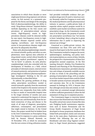 ­Clinical Problems to be Addressed by Pharmacoepidemiologic Researc﻿ 279
associations in which three decades or more
might pass between drug exposure and adverse
events. As Jick warned, in a systematic pro-
posal for the theory and design of the emerging
field of pharmacoepidemiology, the ability to
study “drug-­
illness relations” required distinct
methods depending on the time course and
prevalence of prescription-­
related adverse
events. High-­
frequency events in high-­
prevalence diseases could be detected swiftly
by case report, low-­
frequency events in high-­
prevalence diseases required careful active
ongoing surveillance, and low-­
frequency
events in low-­
prevalence diseases might sim-
ply never be adequately described.
Many early pharmacoepidemiologic research-
ers viewed scientific quality and ethics as com-
plementary: more rigorous data collection of
drug-­
related events carried ethical benefits by
enhancing medical practitioners’ capacity to
“do no harm” to patients. As early pharma-
coepidemiologic work also coincided with the
development of bioethics as a field, critical
principles of informed consent, external review
of research protocols, and protection of patient
privacy began to influence pharmacoepidemio-
logic investigators’ thinking in the US and
internationally, as described below.
To address the growing problems of drug
safety, prescription surveillance needed to
extend outwards: spatially, from the monitored
wards of the hospital to the messier universe of
outpatient care; temporally, from links visible
in days or weeks of measurable hospital time
to the longer stretches of months and years
required to understand the impacts of chronic
medication use; and thematically, from the iso-
lated connection of drug and disease to the
study of all steps of diagnosis, prescription,
adherence, consumption, and presentation
that might extend in between. In the United
States, this project would find its boldest form
in the Joint Commission on Prescription Drug
Use, formed in response to a press conference
held by Senator Edward Kennedy on
30 November 1976, at which he announced
that the new science of drug utilization studies
had provided irrefutable evidence that pre-
scription drugs were ill-­
used in American soci-
ety. Kennedy called for Congress to work with
the medical profession and the pharmaceutical
industry to sponsor a public-­
private body of
expertise whose explicit purpose would be to
establish a post-­
market surveillance system for
prescription drugs. As the Commission would
note in its final report, the purpose of system-
atic prescription surveillance was “not merely
to learn ‘something’ about a drug but to glean
information that is useful in improving the
rational use of drugs.”
Conceived as a public-­
private venture, the
Commission ran from 1976 until 1979 and
issued its final report in the first month of 1980.
The Commission worked to integrate the social,
epidemiological, marketing, and policy inter-
ests in prescriptions as a source of data. Initially,
the prospects for a harmonization of these four
perspectives seemed auspicious. At the first
meeting, Howard L. Binkley, Vice President for
Research and Planning of the Pharmaceutical
Manufacturers Association, provided a descrip-
tion and critique of presently available sources
of data on trends in the prescribing and dis-
pensing of prescription drugs, with an empha-
sis on how market research data could be linked
to broader systems of private and public claims
and outcomes data. Yet as the Commission
assessed its findings by 1979, it became clear
that although several data sets existed, no indi-
vidual data set contained enough information
to deliver sufficient granularity to allow the full
assessment of drug use in outpatient practice.
The Commission began to interview hybrid
data sources that illustrated new links between
the public and private nature of prescriber data
sets. Fledgling health maintenance organiza-
tions such as Kaiser Permanente and the
Group Health Cooperative of Puget Sound
developed in-­
house proprietary databases that
linked both prescription claims and outcomes
data in the same place. Exploratory work by
Hershel Jick following the use of the
­
blockbuster anti-­
ulcer drug Tagamet (cimeti-
dine) in Puget Sound pharmacies suggested
 