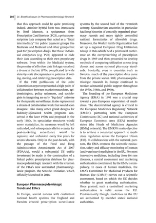 16 Bioethical Issues in Pharmacoepidemiologic Research
280
that this approach could be quite promising
indeed. Another hybrid form was introduced
by Noel Munson, a spokesman from
Prescription Card Services (PCS), a private pre-
scription data company that acted as a “fiscal
intermediary” for public payment groups like
Medicare and Medicaid and other groups that
paid for prescription drugs. But these individ-
ual companies (e.g. PCS) appeared to code
their data according to their own proprietary
software. Even within the Medicaid system,
the promise of effortless data linkage remained
a dream in the late 1970s, complicated by wide
state-­
by-­
state discrepancies in patterns of cod-
ing, storing, and retrieving prescription data.
If the 1980 publication of the Joint
Commission report represented a high point of
collaboration between market researchers, epi-
demiologists, policy reformers, and sociolo-
gists in imagining an early “big data” universe
for therapeutic surveillance, it also represented
a dream of collaborative work that would soon
dissipate. Like many other grand designs for
federally-­
sponsored health programs con-
ceived in the later 1970s and proposed in the
early 1980s, its speculative structures would
never materialize, its measures would be left
unfunded, and subsequent calls for a center for
post-­
marketing surveillance would be
repeated, and unfunded, every few years for
several decades. Only in the past decade, with
the passage of the Food and Drug
Administration Amendments Act of 2007
(FDAAA), would a substantial US public
investment be made in the construction of a
linked public prescription database for phar-
macoepidemiologic research with the creation
of the FDA’s new automated pharmacovigi-
lance program, the Sentinel Initiative, which
officially launched in 2016.
European Pharmacoepidemiologic
Trends and Ethics
In Europe, several nations with centralized
national health systems like England and
Sweden created prescription surveillance
systems by the second half of the twentieth
century. Scandinavian countries in particular
had long histories of centrally organized phar-
macy records and more tightly controlled
national formularies of allowable drugs.
Moreover, the World Health Organization had
set up a regional European Drug Utilization
Group in Oslo which held a prominent confer-
ence on the overprescribing of prescription
drugs in 1969 and then proceeded to develop
methods of comparing utilization across drug
classes and across national pharmacy stand-
ards. Ironically, even in countries such as
Sweden, much of the prescription data came
from the private sector. Still, pharmacoepide-
miologic research in Europe continued to
receive substantial public support throughout
the 1970s, 1980s, and 1990s.
The founding of the European Medicines
Agency (EMA) in 1995 was a crucial step
toward a pan-­
European supervision of medi-
cines. The decentralized agency is critical to
the European Medicines Regulatory Network
(EMRN), partnering with the European
Commission (EC) and national authorities of
European Economic Area (EEA) member
states (the Heads of Medicines Agencies
[HMA] network). The EMRN’s main objective
is to achieve a consistent approach to medi-
cines regulation across the European Union
(EU). In collaboration with the network part-
ners, the EMA oversees the scientific evalua-
tion, safety and efficacy monitoring of human
(and veterinary) medicines in the EU. For most
innovative medicines, including those for rare
diseases, a central assessment and marketing
authorization coordinated by the EMA is com-
pulsory. In cases of human medicines, the
EMA’s Committee for Medicinal Products for
Human Use (CHMP) carries out a scientific
assessment, based on which the EC decides
whether to grant marketing authorization.
Once granted, such a centralized marketing
authorization is valid across the EU.
Predominantly though, medicines in the EU
are authorized by member states’ national
authorities.
 