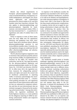 ­Clinical Problems to be Addressed by Pharmacoepidemiologic Researc﻿ 281
Shared, key ethical requirements in
European pharmacoepidemiologic research
came to include beneficence, transparency, sci-
entific independence, and integrity. Yet, incon-
sistent application and authorization
procedures for clinical studies in EU and EEA
member states have long been criticized. This
also applies to pharmacoepidemiology and
pharmacovigilance. Especially for multi-­
national, non-­
interventional studies (NIS), it
has been lamented that “[. . .] a patchwork of
regulations and codes of conduct have to be
followed.”
Partly in response to some of these issues,
since the early 2000s new EU regulations,
directives and guidelines have been intro-
duced. These aim to facilitate ethical, effective
pharmacoepidemiologic practices in and
across different member states. Currently, cru-
cial regulatory changes are underway that will
affect pharmacoepidemiology and pharma-
covigilance in the EU.
The EU pharmacovigilance legislation aims
to minimize risks and harms posed by adverse
drug reactions (ADRs). Its implementation is
overseen by the EMA, EU member state
authorities, and the EC. Key legal documents
for the pharmacovigilance legislation and
pharmacoepidemiologic studies are EU regu-
lation No. 1235/2010 and directive 2010/84/
EC. In effect since 2012, the regulation out-
lines measures for safeguarding patients’
safety and rights and asserts the crucial role
of healthcare professionals in reporting
ADRs. It moreover acknowledges the neces-
sity to develop EU/EEA wide “[. . .] harmo-
nized guiding principles for, and regulatory
supervision of, post-­
authorization safety stud-
ies that are requested by competent authori-
ties and that are non-­
interventional, that are
initiated, managed or financed by the market-
ing authorization holder.” Among other deliv-
erables, the regulation established the
EudraVigilance database as a main platform
for the obligatory reporting of ADRs by mar-
keting authorization holders and respective
national authorities.
In response to the benfluorex scandal, the
legislation was amended in 2012. Servier phar-
maceuticals’ Mediator (benfluorex), marketed
as an add-­
on for diabetes and hyperlipidemia,
was under pharmacovigilance investigation in
France since 1998. It was found in 2003 that
the drug caused cardiovascular complications.
In response, Servier did not re-­
apply for mar-
keting authorization in Spain and Italy, effec-
tively withdrawing the product from the
market in those countries. However, benfluo-
rex continued to be available and approved for
diabetes treatment in France and other coun-
tries until 2009. Only then was the benfluorex
authorization fully revoked; its efficacy was
found to be limited and it risked causing car-
diac valvulopathy. Subsequently, EU regula-
tion No. 1027/2012 and Directive 2012/26/EC
were published, amending the 2010 EU phar-
macovigilance legislation. The amendments
especially addressed the issue that safety meas-
ures for medicinal products need to be imple-
mented consistently and in a timely fashion in
all member states where respective products
were authorized.
The benfluorex scandal points to broader
challenges regarding pharmacovigilance and
pharmacoepidemiologic research in the EU:
regulations and guidelines need to be applied
across multiple states and to different actors,
including national marketing authorization
holders and applicants. While the legislation
outlines fairly broad objectives, responsibili-
ties, and issues, these are specified in concrete
deliverables. One of these deliverables was the
founding of the EMA Pharmacovigilance Risk
Assessment Committee (PRAC) which moni-
tors and assesses drug safety in the EU.
Moreover, it initiated the development of the
EMA’s Good Pharmacovigilance Practices
(GVP) guideline, (described below).
The European Network of Centres for
PharmacoepidemiologyandPharmacovigilance
(ENCePP) was established in 2006 and is coor-
dinated by the EMA. It is an expertise and
resource network focused on pharmacoepide-
miology and ­
pharmacovigilance in Europe. It
 
