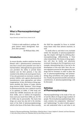 Textbook of Pharmacoepidemiology, Third Edition. Edited by Brian L. Strom, Stephen E. Kimmel, and Sean Hennessy.
© 2022 John Wiley  Sons Ltd. Published 2022 by John Wiley  Sons Ltd.
3
“A desire to take medicine is, perhaps, the
great feature which distinguishes man
from other animals.”
Sir William Osler, 1891
­Introduction
In recent decades, modern medicine has been
blessed with a pharmaceutical armamentar-
ium that is much more powerful now than it
had had before. Although this has given health
care providers the ability to provide better
medical care for their patients, it has also
resulted in the ability to do much greater harm.
It has also generated an enormous number of
product liability suits against pharmaceutical
manufacturers, some appropriate and others
inappropriate. In fact, the history of drug regu-
lation parallels the history of major adverse
drug reaction (ADR) “disasters.” Each change
in pharmaceutical law was a political reaction
to an epidemic of ADRs. A 1998 study esti-
mated that 100000 Americans die each year
from ADRs, and 1.5 million US hospitaliza-
tions each year result from ADRs; yet, 20–70%
of ADRs may be preventable. The harm that
drugs can cause has also led to the develop-
ment of the field of pharmacoepidemiology,
which is the focus of this book. More recently,
the field has expanded its focus to include
many issues other than adverse reactions, as
well.
To clarify what is, and what is not, included
within the discipline of pharmacoepidemiol-
ogy, this chapter will begin by defining phar-
macoepidemiology, differentiating it from
other related fields. The history of drug regula-
tion will then be briefly and selectively
reviewed, focusing on the US experience as an
example, demonstrating how it has led to the
development of this new field. Next, the cur-
rent regulatory process for the approval of new
drugs will be reviewed, in order to place the
use of pharmacoepidemiology and postmar-
keting drug surveillance into proper perspec-
tive. Finally, the potential scientific and clinical
contributions of pharmacoepidemiology will
be discussed.
­Definition
of Pharmacoepidemiology
Pharmacoepidemiology is the study of the use
of and the effects of drugs in large numbers of
people. The term pharmacoepidemiology obvi-
ously contains two components: “pharmaco”
and “epidemiology.” In order to better appreci-
ate and understand what is and what is not
1
What is Pharmacoepidemiology?
Brian L. Strom
Rutgers Biomedical and Health Sciences, Newark, NJ, USA
 