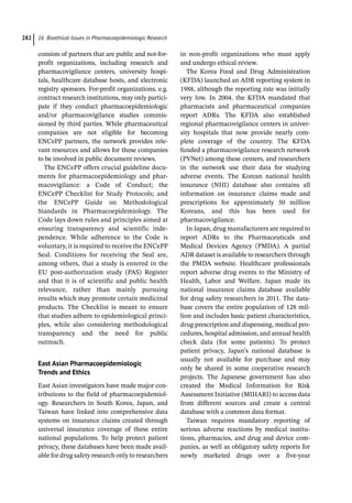 16 Bioethical Issues in Pharmacoepidemiologic Research
282
consists of partners that are public and not-­
for-­
profit organizations, including research and
pharmacovigilance centers, university hospi-
tals, healthcare database hosts, and electronic
registry sponsors. For-­
profit organizations, e.g.
contract research institutions, may only partici-
pate if they conduct pharmacoepidemiologic
and/or pharmacovigilance studies commis-
sioned by third parties. While pharmaceutical
companies are not eligible for becoming
ENCePP partners, the network provides rele-
vant resources and allows for these companies
to be involved in public document reviews.
The ENCePP offers crucial guideline docu-
ments for pharmacoepidemiology and phar-
macovigilance: a Code of Conduct; the
ENCePP Checklist for Study Protocols; and
the ENCePP Guide on Methodological
Standards in Pharmacoepidemiology. The
Code lays down rules and principles aimed at
ensuring transparency and scientific inde-
pendence. While adherence to the Code is
voluntary, it is required to receive the ENCePP
Seal. Conditions for receiving the Seal are,
among others, that a study is entered in the
EU post-­
authorization study (PAS) Register
and that it is of scientific and public health
relevance, rather than mainly pursuing
results which may promote certain medicinal
products. The Checklist is meant to ensure
that studies adhere to epidemiological princi-
ples, while also considering methodological
transparency and the need for public
outreach.
East Asian Pharmacoepidemiologic
Trends and Ethics
East Asian investigators have made major con-
tributions to the field of pharmacoepidemiol-
ogy. Researchers in South Korea, Japan, and
Taiwan have linked into comprehensive data
systems on insurance claims created through
universal insurance coverage of these entire
national populations. To help protect patient
privacy, these databases have been made avail-
able for drug safety research only to ­
researchers
in non-­
profit organizations who must apply
and undergo ethical review.
The Korea Food and Drug Administration
(KFDA) launched an ADR reporting system in
1988, although the reporting rate was initially
very low. In 2004, the KFDA mandated that
pharmacists and pharmaceutical companies
report ADRs. The KFDA also established
regional pharmacovigilance centers in univer-
sity hospitals that now provide nearly com-
plete coverage of the country. The KFDA
funded a pharmacovigilance research network
(PVNet) among these centers, and researchers
in the network use their data for studying
adverse events. The Korean national health
insurance (NHI) database also contains all
information on insurance claims made and
prescriptions for approximately 50 million
Koreans, and this has been used for
pharmacovigilance.
In Japan, drug manufacturers are required to
report ADRs to the Pharmaceuticals and
Medical Devices Agency (PMDA). A partial
ADR dataset is available to researchers through
the PMDA website. Healthcare professionals
report adverse drug events to the Ministry of
Health, Labor and Welfare. Japan made its
national insurance claims database available
for drug safety researchers in 2011. The data-
base covers the entire population of 128 mil-
lion and includes basic patient characteristics,
drug prescription and dispensing, medical pro-
cedures, hospital admission, and annual health
check data (for some patients). To protect
patient privacy, Japan’s national database is
usually not available for purchase and may
only be shared in some cooperative research
projects. The Japanese government has also
created the Medical Information for Risk
Assessment Initiative (MIHARI) to access data
from different sources and create a central
database with a common data format.
Taiwan requires mandatory reporting of
serious adverse reactions by medical institu-
tions, pharmacies, and drug and device com-
panies, as well as obligatory safety reports for
newly marketed drugs over a five-­
year
 