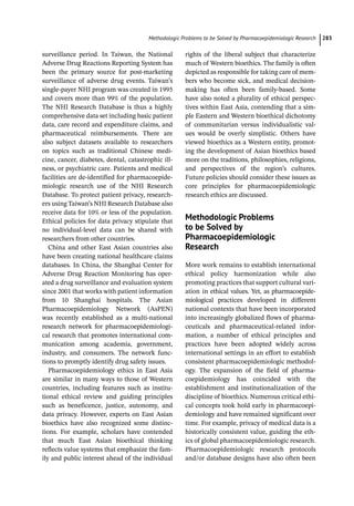 ­Methodologic Problems to be Solved by Pharmacoepidemiologic Researc﻿ 283
­
surveillance period. In Taiwan, the National
Adverse Drug Reactions Reporting System has
been the primary source for post-­
marketing
surveillance of adverse drug events. Taiwan’s
single-­
payer NHI program was created in 1995
and covers more than 99% of the population.
The NHI Research Database is thus a highly
comprehensive data set including basic patient
data, care record and expenditure claims, and
pharmaceutical reimbursements. There are
also subject datasets available to researchers
on topics such as traditional Chinese medi-
cine, cancer, diabetes, dental, catastrophic ill-
ness, or psychiatric care. Patients and medical
facilities are de-­
identified for pharmacoepide-
miologic research use of the NHI Research
Database. To protect patient privacy, research-
ers using Taiwan’s NHI Research Database also
receive data for 10% or less of the population.
Ethical policies for data privacy stipulate that
no individual-­
level data can be shared with
researchers from other countries.
China and other East Asian countries also
have been creating national healthcare claims
databases. In China, the Shanghai Center for
Adverse Drug Reaction Monitoring has oper-
ated a drug surveillance and evaluation system
since 2001 that works with patient information
from 10 Shanghai hospitals. The Asian
Pharmacoepidemiology Network (AsPEN)
was recently established as a multi-­
national
research network for pharmacoepidemiologi-
cal research that promotes international com-
munication among academia, government,
industry, and consumers. The network func-
tions to promptly identify drug safety issues.
Pharmacoepidemiology ethics in East Asia
are similar in many ways to those of Western
countries, including features such as institu-
tional ethical review and guiding principles
such as beneficence, justice, autonomy, and
data privacy. However, experts on East Asian
bioethics have also recognized some distinc-
tions. For example, scholars have contended
that much East Asian bioethical thinking
reflects value systems that emphasize the fam-
ily and public interest ahead of the individual
rights of the liberal subject that characterize
much of Western bioethics. The family is often
depicted as responsible for taking care of mem-
bers who become sick, and medical decision-­
making has often been family-­
based. Some
have also noted a plurality of ethical perspec-
tives within East Asia, contending that a sim-
ple Eastern and Western bioethical dichotomy
of communitarian versus individualistic val-
ues would be overly simplistic. Others have
viewed bioethics as a Western entity, promot-
ing the development of Asian bioethics based
more on the traditions, philosophies, religions,
and perspectives of the region’s cultures.
Future policies should consider these issues as
core principles for pharmacoepidemiologic
research ethics are discussed.
­Methodologic Problems
to be Solved by
Pharmacoepidemiologic
Research
More work remains to establish international
ethical policy harmonization while also
­
promoting practices that support cultural vari-
ation in ethical values. Yet, as pharmacoepide-
miological practices developed in different
national contexts that have been incorporated
into increasingly globalized flows of pharma-
ceuticals and pharmaceutical-­
related infor-
mation, a number of ethical principles and
practices have been adopted widely across
international settings in an effort to establish
consistent pharmacoepidemiologic methodol-
ogy. The expansion of the field of pharma-
coepidemiology has coincided with the
establishment and institutionalization of the
discipline of bioethics. Numerous critical ethi-
cal concepts took hold early in pharmacoepi-
demiology and have remained significant over
time. For example, privacy of medical data is a
historically consistent value, guiding the eth-
ics of global pharmacoepidemiologic research.
Pharmacoepidemiologic research protocols
and/or database designs have also often been
 