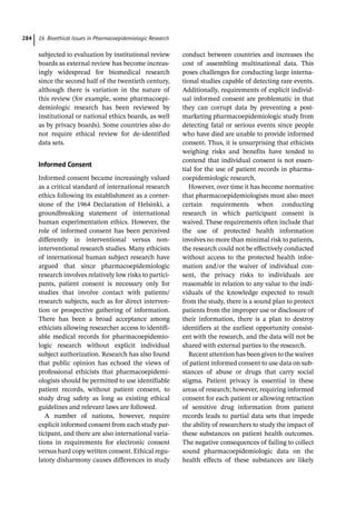 16 Bioethical Issues in Pharmacoepidemiologic Research
284
subjected to evaluation by institutional review
boards as external review has become increas-
ingly widespread for biomedical research
since the second half of the twentieth century,
although there is variation in the nature of
this review (for example, some pharmacoepi-
demiologic research has been reviewed by
institutional or national ethics boards, as well
as by privacy boards). Some countries also do
not require ethical review for de-­
identified
data sets.
Informed Consent
Informed consent became increasingly valued
as a critical standard of international research
ethics following its establishment as a corner-
stone of the 1964 Declaration of Helsinki, a
groundbreaking statement of international
human experimentation ethics. However, the
role of informed consent has been perceived
differently in interventional versus non-­
interventional research studies. Many ethicists
of international human subject research have
argued that since pharmacoepidemiologic
research involves relatively low risks to partici-
pants, patient consent is necessary only for
studies that involve contact with patients/
research subjects, such as for direct interven-
tion or prospective gathering of information.
There has been a broad acceptance among
ethicists allowing researcher access to identifi-
able medical records for pharmacoepidemio-
logic research without explicit individual
subject authorization. Research has also found
that public opinion has echoed the views of
professional ethicists that pharmacoepidemi-
ologists should be permitted to use identifiable
patient records, without patient consent, to
study drug safety as long as existing ethical
guidelines and relevant laws are followed.
A number of nations, however, require
explicit informed consent from each study par-
ticipant, and there are also international varia-
tions in requirements for electronic consent
versus hard copy written consent. Ethical regu-
latory disharmony causes differences in study
conduct between countries and increases the
cost of assembling multinational data. This
poses challenges for conducting large interna-
tional studies capable of detecting rare events.
Additionally, requirements of explicit individ-
ual informed consent are problematic in that
they can corrupt data by preventing a post-­
marketing pharmacoepidemiologic study from
detecting fatal or serious events since people
who have died are unable to provide informed
consent. Thus, it is unsurprising that ethicists
weighing risks and benefits have tended to
contend that individual consent is not essen-
tial for the use of patient records in pharma-
coepidemiologic research.
However, over time it has become normative
that pharmacoepidemiologists must also meet
certain requirements when conducting
research in which participant consent is
waived. These requirements often include that
the use of protected health information
involves no more than minimal risk to patients,
the research could not be effectively conducted
without access to the protected health infor-
mation and/or the waiver of individual con-
sent, the privacy risks to individuals are
reasonable in relation to any value to the indi-
viduals of the knowledge expected to result
from the study, there is a sound plan to protect
patients from the improper use or disclosure of
their information, there is a plan to destroy
identifiers at the earliest opportunity consist-
ent with the research, and the data will not be
shared with external parties to the research.
Recent attention has been given to the waiver
of patient informed consent to use data on sub-
stances of abuse or drugs that carry social
stigma. Patient privacy is essential in these
areas of research; however, requiring informed
consent for each patient or allowing retraction
of sensitive drug information from patient
records leads to partial data sets that impede
the ability of researchers to study the impact of
these substances on patient health outcomes.
The negative consequences of failing to collect
sound pharmacoepidemiologic data on the
health effects of these substances are likely
 