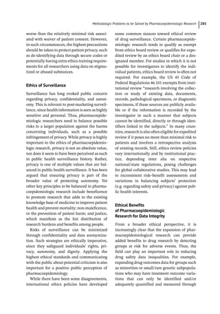 ­Methodologic Problems to be Solved by Pharmacoepidemiologic Researc﻿ 285
worse than the relatively minimal risk associ-
ated with waiver of patient consent. However,
in such circumstances, the highest precautions
should be taken to protect patient privacy, such
as de-­
identifying data through secure codes or
potentially having extra ethics training require-
ments for all researchers using data on stigma-
tized or abused substances.
Ethics of Surveillance
Surveillance has long evoked public concern
regarding privacy, confidentiality, and auton-
omy. This is relevant to post-­
marketing surveil-
lance, since health information is seen as highly
sensitive and personal. Thus, pharmacoepide-
miologic researchers need to balance possible
risks to a larger population against the harms
concerning individuals, such as a possible
infringement of privacy. While privacy is highly
important to the ethics of pharmacoepidemio-
logic research, privacy is not an absolute value,
nor does it seem to have been perceived as such
in public health surveillance history. Rather,
privacy is one of multiple values that are bal-
anced in public health surveillance. It has been
argued that ensuring privacy is part of the
broader value of protecting autonomy. Yet
other key principles to be balanced in pharma-
coepidemiologic research include beneficence
to promote research that adds to the existing
knowledge base of medicine to improve patient
health and prevent mortality; non-­
maleficence,
or the prevention of patient harm; and justice,
which manifests as the fair distribution of
research burdens and benefits among people.
Risks of surveillance can be minimized
through confidentiality and data anonymiza-
tion. Such strategies are ethically imperative,
since they safeguard individuals’ rights, pri-
vacy, autonomy, and dignity. Applying the
highest ethical standards and communicating
with the public about potential criticism is also
important for a positive public perception of
pharmacoepidemiology.
While there have been some disagreements,
international ethics policies have developed
some common stances toward ethical review
of drug surveillance. Certain pharmacoepide-
miologic research tends to qualify as exempt
from ethics board review or qualifies for expe-
dited review by an ethics board chair or a des-
ignated member. For studies in which it is not
possible for investigators to identify the indi-
vidual patients, ethics board review is often not
required. For example, the US 45 Code of
Federal Regulations 46.101 exempts from insti-
tutional review “research involving the collec-
tion or study of existing data, documents,
records, pathological specimens, or diagnostic
specimens, if these sources are publicly availa-
ble or if the information is recorded by the
investigator in such a manner that subjects
cannot be identified, directly or through iden-
tifiers linked to the subjects.” In many coun-
tries, research is also often eligible for expedited
review if it poses no more than minimal risk to
patients and involves a retrospective analysis
of existing records. Still, ethics review policies
vary internationally and by institutional prac-
tice, depending inter alia on respective
national/state regulations, posing challenges
for global collaborative studies. This may lead
to inconsistent risk–benefit assessments and
variations in balancing subjects’ protection
(e.g. regarding safety and privacy) against pub-
lic health interests.
Ethical Benefits
of Pharmacoepidemiologic
Research for Data Integrity
From a broader ethical perspective, it is
increasingly clear that the expansion of phar-
macoepidemiological research can provide
added benefits to drug research by detecting
groups at risk for adverse events. Thus, the
field can play an important role in reducing
drug safety data inequalities. For example,
expanding drug outcomes data for groups such
as minorities or small/rare genetic subpopula-
tions who may have treatment outcome varia-
tions that can only be identified and/or
adequately quantified and measured through
 