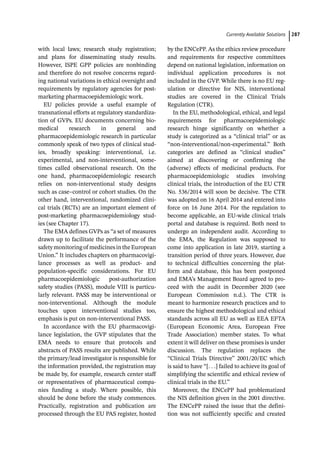 ­Currently Available Solution ﻿ 287
with local laws; research study registration;
and plans for disseminating study results.
However, ISPE GPP policies are nonbinding
and therefore do not resolve concerns regard-
ing national variations in ethical oversight and
requirements by regulatory agencies for post-­
marketing pharmacoepidemiologic work.
EU policies provide a useful example of
transnational efforts at regulatory standardiza-
tion of GVPs. EU documents concerning bio-
medical research in general and
pharmacoepidemiologic research in particular
commonly speak of two types of clinical stud-
ies, broadly speaking: interventional, i.e.
experimental, and non-­
interventional, some-
times called observational research. On the
one hand, pharmacoepidemiologic research
relies on non-­
interventional study designs
such as case–control or cohort studies. On the
other hand, interventional, randomized clini-
cal trials (RCTs) are an important element of
post-­
marketing pharmacoepidemiology stud-
ies (see Chapter 17).
The EMA defines GVPs as “a set of measures
drawn up to facilitate the performance of the
safetymonitoringof medicinesintheEuropean
Union.” It includes chapters on pharmacovigi-
lance processes as well as product-­ and
population-­
specific considerations. For EU
pharmacoepidemiologic post-­
authorization
safety studies (PASS), module VIII is particu-
larly relevant. PASS may be interventional or
non-­
interventional. Although the module
touches upon interventional studies too,
emphasis is put on non-­
interventional PASS.
In accordance with the EU pharmacovigi-
lance legislation, the GVP stipulates that the
EMA needs to ensure that protocols and
abstracts of PASS results are published. While
the primary/lead investigator is responsible for
the information provided, the registration may
be made by, for example, research center staff
or representatives of pharmaceutical compa-
nies funding a study. Where possible, this
should be done before the study commences.
Practically, registration and publication are
processed through the EU PAS register, hosted
by the ENCePP. As the ethics review procedure
and requirements for respective committees
depend on national legislation, information on
individual application procedures is not
included in the GVP. While there is no EU reg-
ulation or directive for NIS, interventional
studies are covered in the Clinical Trials
Regulation (CTR).
In the EU, methodological, ethical, and legal
requirements for pharmacoepidemiologic
research hinge significantly on whether a
study is categorized as a “clinical trial” or as
“non-­
interventional/non-­
experimental.” Both
categories are defined as “clinical studies”
aimed at discovering or confirming the
(adverse) effects of medicinal products. For
pharmacoepidemiologic studies involving
clinical trials, the introduction of the EU CTR
No. 536/2014 will soon be decisive. The CTR
was adopted on 16 April 2014 and entered into
force on 16 June 2014. For the regulation to
become applicable, an EU-­
wide clinical trials
portal and database is required. Both need to
undergo an independent audit. According to
the EMA, the Regulation was supposed to
come into application in late 2019, starting a
transition period of three years. However, due
to technical difficulties concerning the plat-
form and database, this has been postponed
and EMA’s Management Board agreed to pro-
ceed with the audit in December 2020 (see
European Commission n.d.). The CTR is
meant to harmonize research practices and to
ensure the highest methodological and ethical
standards across all EU as well as EEA EFTA
(European Economic Area, European Free
Trade Association) member states. To what
extent it will deliver on these promises is under
discussion. The regulation replaces the
“Clinical Trials Directive” 2001/20/EC which
is said to have “[. . .] failed to achieve its goal of
simplifying the scientific and ethical review of
clinical trials in the EU.”
Moreover, the ENCePP had problematized
the NIS definition given in the 2001 directive.
The ENCePP raised the issue that the defini-
tion was not sufficiently specific and created
 
