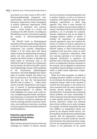 16 Bioethical Issues in Pharmacoepidemiologic Research
288
uncertainty as to what counts as NIS or RCT.
Pharmacoepidemiologic prospective case-­
control studies − like the International Primary
Pulmonary Hypertension Study investigation
of primary pulmonary hypertension (PPH)
occurrence in association with anorectic
agents − would classify as a clinical trial
according to the 2001 directive. Its ambiguous
NIS definition was thus criticized for impeding
the conduct of pharmacoepidemiologic
studies.
The ENCePP Guide on Methodological
Standards in Pharmacoepidemiology (Revision
6, July 2017) lays down rules and principles for
transparency and scientific independence.
Chapter 9 of the Guide deals with ethical
aspects of pharmacoepidemiology, focusing on
patient and data protection and scientific
integrity and ethical conduct. It identifies key
values based on documents such as the
ADVANCE Code of Conduct for Collaborative
Vaccine Studies, the GPPs of the ISPE, and the
Good Epidemiology Practice (GEP) guidelines
of the International Epidemiological
Association. The Guide highlights that “[p]rin-
ciples of scientific integrity and ethical con-
duct are paramount in any medical research”
and points out that the abovementioned
ENCePP code of conduct “[. . .] offers stand-
ards for scientific independence and transpar-
ency of research in pharmacoepidemiology
and pharmacovigilance.” In addition, the
Guide highlights core values, such as best sci-
ence, strengthening public health, and improv-
ing transparency, as stressed by the ADVANCE
Code of Conduct. It moreover emphasizes the
need for ensuring scientific autonomy, benefi-
cence, non-­
maleficence and justice, according
to the four general ethical principles defined in
the GEP guidelines.
Protections against Conflicts
of Interest for Drug Industry-­
Sponsored Research
While industry-­
sponsored research creates real
challenges for conflicts of interest, industry
also has an interest in maintaining public trust
in product integrity, as well as an interest in
compliance with regulatory ethical and meth-
odological requirements to obtain drug
approval. Thus, there is some incentive for
industry to address concerns about conflicts of
interest. The Board of Directors of the ISPE has
published a set of principles for academia-­
industry collaboration that can be helpful in
managing industry conflicts of interest. It
includes the importance of transparent
research agreements, open and complete dis-
closure of conflicts of interest, registration of
research protocols in public sites such as the
ENCePP registry or http://ClinicalTrials.gov,
compliance with local laws, clarity on confi-
dentiality of proprietary information while
also ensuring reporting of all relevant and
important information to regulators, the
potential value of having a steering committee
and/or an independent advisory committee to
the research, and an obligation to disseminate
and publish research findings of potential sci-
entific or public health importance irrespec-
tive of results.
While all of these principles are helpful in
managing financial conflicts of interest, they
do not eliminate the inherent problem of drug
companies having a stake in the outcomes of
research that they sponsor or the ethical con-
cerns associated with the power dynamics of
industry directly funding investigators as
described above. To eliminate these underlying
ethical problems, the direct relationships in
which companies fund individual investigators
to assess specific products would need to be
severed. Alternative models that eliminate
these ethical conflicts can be easily envisaged.
For example, the British Drug Safety Research
Unit (DSRU), an independent charity sup-
ported by the National Health Service, con-
ducts publicly funded pharmacoepidemiologic
research. Still, the organization conducts a
large amount of research funded by uncondi-
tional donations from pharmaceutical compa-
nies. Yet, the companies have no control on the
conduct or the publication of the studies
 