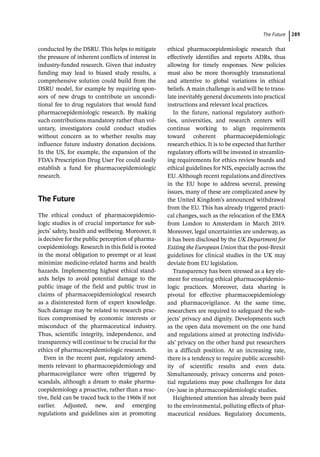 ­The Futur ﻿ 289
­
conducted by the DSRU. This helps to mitigate
the pressure of inherent conflicts of interest in
industry-­
funded research. Given that industry
funding may lead to biased study results, a
comprehensive solution could build from the
DSRU model, for example by requiring spon-
sors of new drugs to contribute an uncondi-
tional fee to drug regulators that would fund
pharmacoepidemiologic research. By making
such contributions mandatory rather than vol-
untary, investigators could conduct studies
without concern as to whether results may
influence future industry donation decisions.
In the US, for example, the expansion of the
FDA’s Prescription Drug User Fee could easily
establish a fund for pharmacoepidemiologic
research.
­The Future
The ethical conduct of pharmacoepidemio-
logic studies is of crucial importance for sub-
jects’ safety, health and wellbeing. Moreover, it
is decisive for the public perception of pharma-
coepidemiology. Research in this field is rooted
in the moral obligation to preempt or at least
minimize medicine-­
related harms and health
hazards. Implementing highest ethical stand-
ards helps to avoid potential damage to the
public image of the field and public trust in
claims of pharmacoepidemiological research
as a disinterested form of expert knowledge.
Such damage may be related to research prac-
tices compromised by economic interests or
misconduct of the pharmaceutical industry.
Thus, scientific integrity, independence, and
transparency will continue to be crucial for the
ethics of pharmacoepidemiologic research.
Even in the recent past, regulatory amend-
ments relevant to pharmacoepidemiology and
pharmacovigilance were often triggered by
scandals, although a dream to make pharma-
coepidemiology a proactive, rather than a reac-
tive, field can be traced back to the 1960s if not
earlier. Adjusted, new, and emerging
­
regulations and guidelines aim at promoting
ethical pharmacoepidemiologic research that
effectively identifies and reports ADRs, thus
allowing for timely responses. New policies
must also be more thoroughly transnational
and attentive to global variations in ethical
beliefs. A main challenge is and will be to trans-
late inevitably general documents into practical
instructions and relevant local practices.
In the future, national regulatory authori-
ties, universities, and research centers will
continue working to align requirements
toward coherent pharmacoepidemiologic
research ethics. It is to be expected that further
regulatory efforts will be invested in streamlin-
ing requirements for ethics review boards and
ethical guidelines for NIS, especially across the
EU. Although recent regulations and directives
in the EU hope to address several, pressing
issues, many of these are complicated anew by
the United Kingdom’s announced withdrawal
from the EU. This has already triggered practi-
cal changes, such as the relocation of the EMA
from London to Amsterdam in March 2019.
Moreover, legal uncertainties are underway, as
it has been disclosed by the UK Department for
Exiting the European Union that the post-­
Brexit
guidelines for clinical studies in the UK may
deviate from EU legislation.
Transparency has been stressed as a key ele-
ment for ensuring ethical pharmacoepidemio-
logic practices. Moreover, data sharing is
pivotal for effective pharmacoepidemiology
and pharmacovigilance. At the same time,
researchers are required to safeguard the sub-
jects’ privacy and dignity. Developments such
as the open data movement on the one hand
and regulations aimed at protecting individu-
als’ privacy on the other hand put researchers
in a difficult position. At an increasing rate,
there is a tendency to require public accessibil-
ity of scientific results and even data.
Simultaneously, privacy concerns and poten-
tial regulations may pose challenges for data
(re-­
)use in pharmacoepidemiologic studies.
Heightened attention has already been paid
to the environmental, polluting effects of phar-
maceutical residues. Regulatory documents,
 
