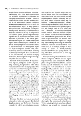 16 Bioethical Issues in Pharmacoepidemiologic Research
290
such as the EU pharmacovigilance legislation,
acknowledge that “[t]he pollution of waters
and soils with pharmaceutical residues is an
emerging environmental problem.” Research
examining the adverse effects of pharmaceuti-
cals on the environment has been labeled as
pharmacoenvironmentology. With its focus on
the environmental impact of drugs given at
therapeutic doses, it is considered part of phar-
macovigilance. Assuming that environmental
issues will continue to be high on the political
and scientific agenda, pharmacoepidemiologic
expertise will be increasingly needed to assess
medicines as pollutants. In this context, phar-
macoepidemiologists will need to employ and
expand their methodological repertoire for
studies investigating medicines’ adverse effects
on the environment. This development might
also imply an amplified need for novel, inter-
disciplinary research collaboration involving
pharmacoepidemiologists. Such collaboration
is also characteristic for another emerging
intersection, between pharmacoepidemiology,
computer, and data science.
Research at the intersection of digital ser-
vices, big data, and public health is a poten-
tially promising, but precarious field. It has
been demonstrated that emerging, digital data
sources like social networking sites can func-
tion as complementary resources for pharma-
coepidemiology. The use of such data sources,
often referred to as a type of “big data,” is atypi-
cal for pharmacoepidemiologic studies, but
may become more common in the future.
Research drawing on “big data” may take place
outside of medical departments or hospitals,
e.g. conducted by data scientists. Big data and
emerging data science approaches have cre-
ated new possibilities for pharmacoepidemio-
logic research. For example, Freifeld et al. used
data from the social networking site and
microblogging service Twitter to monitor
ADRs.
The term “big data” has become associated
with various leaks and scandals. The United
Kingdom Science and Technology Committee
concluded in a 2015 report that data misuses
and leaks have led to public skepticism con-
cerning the use of big data. Not only such neg-
ative connotations, but also scientific concerns
regarding users’ consent, autonomy, and pri-
vacy raise ethical questions about big data
research. Pharmacoepidemiologic research
involving big data requires careful ethical con-
siderations for the individuals’ generating such
data, for example users of social networking
sites. Moreover, pharmacoepidemiologists
need to consider the biases inherent to digital
data sources: such bias can be caused by big
data retrieved from populations that do not
allow for generalizations. For instance, since
individuals included in a digital data sample
may represent only those using an expensive/
innovative technical device or service, these
users could be on average younger or above
average in access to health-­
promoting
resources. In addition, the quality of such data
may differ from other sources of data (e.g.
medical records).
Research involving these alternative sources
of data is subject to different laws and regula-
tory frameworks when conducted in different
global settings. For the United States, access to
health relevant information via social net-
working sites such as Facebook is at present
legally possible, due to the lack of protection
for health-­
relevant data retrieved outside of
the traditional health care and research sys-
tem. With regards to medical privacy, the
Electronic Frontier Foundation (EFF) points
out that social networking sites and other
online services compromise US citizens’ con-
trol over their health data: “The baseline law
for health information is the Health Insurance
Portability and Accountability Act (HIPAA).
HIPAA offers some rights to patients, but it is
severely limited because it only applies to an
entity if it is what the law considers to be either
a ‘covered entity’ − namely: a health care pro-
vider, health plan, or health care clearinghouse
− or a relevant business associate (BA).” This
also implies that content such as Facebook or
Twitter data, despite their actual use as health
indicators, are currently not protected under
 